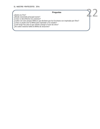 EL MAESTRO PENTECOSTES 2016
22
Preguntas
¿Quién era Tito?
¿Dónde ministraba principal-mente?
¿Cómo se describieron los cretenses?
¿Cuáles son unos pasajes bíblicos que declaran que las Escrituras son inspiradas por Dios?
¿Cómo se puede usar la Biblia para reprender a los errados?
¿Cuál riesgo hay para el que intenta corregir el error de otros?
¿De cuáles maneras habla la Biblia de Jesucristo?
 