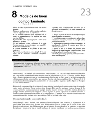 EL MAESTRO PENTECOSTES 2016
23
8 Modelos de buen
comportamiento
Tito 2:1-8, 11-15
1 Pero tú habla lo que está de acuerdo con la sana
doctrina.
2 Que los ancianos sean sobrios, serios, prudentes,
sanos en la fe, en el amor, en la paciencia.
3 Las ancianas asimismo sean reverentes en su
porte; no calumniado-ras, no esclavas del vino,
maestras del bien;
4 que enseñen a las mujeres jóvenes a amar a sus
maridos y a sus hijos,
5 a ser prudentes, castas, cuidadosas de su casa,
buenas, sujetas a sus maridos, para que la palabra
de Dios no sea blasfemada.
6 Exhorta asimismo a los jóvenes a que sean
prudentes;
7 presentándote tú en todo como ejemplo de buenas
obras; en la enseñanza mostrando integridad,
seriedad,
8 palabra sana e irreprochable, de modo que el
adversario se avergüence, y no tenga nada malo que
decir de vosotros.
11 Porque la gracia de Dios se ha manifestado para
salvación a todos los hombres,
17 enseñándonos que, renuncian-do a la impiedad y
a los deseos mundanos, vivamos en este siglo sobria,
justa y piadosamente,
18 aguardando la esperanza bien-aventurada y la
manifestación gloriosa de nuestro gran Dios y
Salvador Jesucristo,
19 quien se dio a sí mismo por nosotros para
redimirnos de toda iniquidad y purificar para sí un
pueblo propio, celoso de buenas obras.
Esto habla, y exhorta y reprende con toda autoridad.
Nadie te menosprecie.
La lección en resumen
La vida de todo creyente debe influenciar a otros para bien. Viva de manera decente y honesta ante Dios y los
demás. «…renunciando a la impiedad y a los deseos mundanos, vivamos en este siglo sobria, justa y
piadosamente» (Tito 2:12).
Pablo desafió a Tito a hablar «de acuerdo con la sana doctrina» (Tito 2:1). Tito debía enseñar de tal manera
que cada palabra promoviera la sana doctrina entre las iglesias que servía. En 1 Timoteo, también, Pablo
instó a Timoteo a no permitir que se enseñara ninguna doctrina que no fuera sana. Le advirtió acerca de las
«fábulas y genealogías interminables, que acarrean disputas más bien que edificación» (1 Timoteo 1:4). Si
las enseñanzas fomentan preguntas y argumentos en vez de ayudar a la gente a recibir el plan de Dios para
su vida, es falsa doctrina.
Tito tenía la responsabilidad de promover la sana doctrina haciendo aplicaciones específicas de verdad a
varios grupos cristianos. Debía mostrar cómo deseaba Dios que los ancianos vivieran delante de los
jóvenes, cómo las ancianas debían ser ejemplo para las mujeres jóvenes y cómo los pastores debían ser
ejemplo ante los miembros de la iglesia. Cuando la gente es guiada a practicar la conducta cristiana, la
«sana doctrina» será una realidad dentro de la congregación. La doctrina no es sólo una creencia sino más
bien un estilo de vida fundado sobre la verdad que Dios ha revelado a Sus hijos.
El comportamiento de los hombres (Tito 2:2, 6)
Pablo instruyó a Tito a enseñar a los hombres cristianos mayores a ser «sobrios», o a guardarse de la
intoxicación. Las generaciones de más edad deben enseñar con su ejemplo que el precio de no tener
dominio propio es muy alto. Deben mostrar que el camino al gozo verdadero se encuentra en una vida
disciplinada y no en correr tras el mundo en busca de placeres mundanos. Los hombres mayores deben ser
 