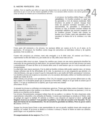 EL MAESTRO PENTECOSTES 2016
24
«serios». Esto no significa que deben ser agua estas desprovistos de un sentido de humor, sino más bien que deben
demostrar lo que es vivir de una manera agradable al Señor. Los ancianos deben mostrar a las nuevas generaciones
cómo ser felices en el Señor aun en circunstancias adversas.
Lecturas bíblicas
lunes: Hechos 20:31-35
martes: Romanos 15:1-6
miércoles: 1 Corintios 10:32—11:2
jueves: 1 Timoteo 1:12-16
viernes: 1 Timoteo 4:11-16
sábado: Hebreos 6:9-12
Meditación devocional
Conducta atractiva
1 Pedro 3:1-4
Al envejecer, los hombres deben llegar a ser más
«prudentes». Un hombre prudente es aquel que
ha aprendido a vivir de manera moderada. Sabe
divertirse sin perder el control. Aunque tiene
todas las pasiones normales asociadas con la
masculinidad, ha aprendido a disciplinarse.
Durante su vida, el hombre cristiano maduro ha
acumulado sabiduría que necesita compartir con
los hombres jóvenes. Cuanto más camine un
hombre con el Señor, tanto más aprenderá cómo
introducir lo básico de la fe cristiana a su vida
diaria.
Como parte del ministerio a los jóvenes, los ancianos deben ser «sanos en la fe, en el amor, en la
paciencia». Al envejecer, los hombres corren riesgo de convertirse en individuos críticos y de espíritu
pesimista. Esto no debe ser.
Cuanto más envejezca un cristiano, tanto más arraigado a su fe debe estar. Al caminar con Cristo y
experimentar la obra del Señor en y por medio de su vida, debe crecer más en la fe.
Al envejecer debe crecer en amor. Aunque los cambios que vienen con una nueva generación desafían las
emociones de una generación de edad mayor, los ancianos deben interactuar con los más jóvenes con amor
y entendimiento. El amor de Dios en el corazón debe curar el «mal humor» que es a veces asociado con el
envejecimiento.
La edad debe traer mayor paciencia. Con la edad un hombre cristiano debe poder soportar más y al mismo
tiempo enfrentar más de las dificultades de la vida. La paciencia no es una resignación que permite a la
vida derribarnos, sino que es tomar lo que la vida puede dar y, por medio del Señor, permanecer victorioso.
Los hombres jóvenes de la iglesia no necesitan ver a los ancianos derrotados; deben ver hombres derrotar al
mundo por medio de la fe.
Pablo exhorta a los jóvenes a ser «prudentes» (Tito 2:6). El concepto es que los jóvenes deben tener su vida
bajo control. Es la disciplina propia que se presenta en Proverbios: «Mejor es el que tarda en airarse que el
fuerte;/ Y el que se enseñorea de su espíritu, que el que toma una ciudad»
(Proverbios 16:32).
A menudo los jóvenes se enfrentan con tentaciones agresivas. Tienen que luchar contra el mundo y hasta su
propia naturaleza para evitar rendirse a sus deseos. Dios enseña que deben dominar sus pasiones y vivir en
pureza en su relación con los demás.
Los jóvenes frecuentemente consiguen trabajo lejos de sus padres y su iglesia. En tales situaciones están
especialmente vulnerables a las artimañas de Satanás. A menos que mantengan su mirada en el Señor, están
en peligro de seguir la maldad. El salmista se refirió a esa situación en especial al decir: «¿Con qué
limpiará el joven su camino?/ Con guardar tu palabra./ Con todo mi corazón te he buscado;/ No me
dejes desviarme de tus mandamientos./ En mi corazón he guardado tus dichos,/ Para no pecar contra
ti» (Salmo 119:9-11).
Aunque los jóvenes hacen frente a más oportunidades de caer en pecado, también tienen más energía que
dedicar a la verdad. Si un joven se dedica a sí mismo a conocer y buscar al Señor en todos sus caminos,
podrá llegar a ser un poderoso cristiano.
El comportamiento de las mujeres (Tito 2:3-5)
 