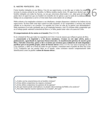EL MAESTRO PENTECOSTES 2016
26
Cierto hombre trabajaba en una fábrica. Uno de sus supervisores, se me dijo que si todos los empleados
tuvieran la misma actitud de ese hombre, la fábrica tendría mucho éxito. El supervisor declaró que dicho
hombre trabajaba con todas las fuerzas, ya sea que estuvieran observando o no. ¡Qué gran privilegio fue
poder decir al supervisor que ese hombre era miembro de mi iglesia y que la razón de su dedicación a su
trabajo era su compromiso a servir a Cristo tanto fuera como dentro de su trabajo!
Pablo exhorta a los empleados cristianos a ser obedientes, siempre dispuestos a obedecer las órdenes de sus
supervisores. Su boca debe estar bajo control en todo momento; el ser «respondón» o mostrar una actitud
rebelde no es decoroso a un cristiano. Un seguidor de Cristo no roba de su patrón («no defraudando»).
Debe mostrarse el en todo, probando que es un empleado honesto y leal. El cristiano debe comprender que
en el trabajo puede «adornar la doctrina de Dios» o, si falla, puede restar valor a la causa de Cristo.
El comportamiento de los santos en el mundo (Tito 2:11-15)
Es la voluntad de Dios que todos los seguidores de Cristo vivan de manera que reflejen la gracia de Dios.
«…renunciando a la impiedad y a los deseos mundanos, vivamos en este siglo sobria, justa y
piadosamente, aguardando la esperanza bienaventurada y la manifestación gloriosa de nuestro gran
Dios y Salvador Jesucristo, quien se dio a sí mismo por nosotros para redimirnos de toda iniquidad y
purificar para sí un pueblo propio, celoso de buenas obras» (Tito 2:12-14). Ese sería el mensaje de Tito
a los cretenses, y debe ser el lema de todos los que enseñan y ministran entre el pueblo de Dios hoy (Tito
2:15). Cualquiera que sea nuestra labor en el mundo, como cristianos nuestro comportamiento debe
identificarnos como un pueblo «celoso de buenas obras».
Preguntas
1.¿Cuáles son las características de un hombre cristiano?
2.¿Cómo deben comportarse las mujeres cristianas?
3.¿Cómo deben comportarse los pastores de las iglesias?
4.¿En qué manera puede usted aplicar a su propia vida el mensaje de Pablo a los esclavos?
5.¿Nos debe importar nuestra reputación en el mundo? ¿Por qué?
 