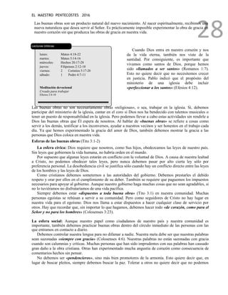 EL MAESTRO PENTECOSTES 2016
28
Las buenas obras son un producto natural del nuevo nacimiento. Al nacer espiritualmente, recibimos una
nueva naturaleza que desea servir al Señor. Es prácticamente imposible experimentar la obra de gracia en
nuestro corazón sin que produzca las obras de gracia en nuestra vida.
Lecturas bíblicas
lunes: Mateo 4:18-22
martes: Mateo 5:14-16
miércoles: Hechos 20:17-28
jueves: Filipenses 2:12-18
viernes: 2 Corintios 5:17-20
sábado: 1 Pedro 4:7-11
Meditación devocional
Creado para trabajar
Efesios 2:4-10
Cuando Dios entra en nuestro corazón y nos
da la vida eterna, también nos viste de la
santidad. Por consiguiente, es importante que
vivamos como santos de Dios, porque hemos
sido «llamados a ser santos» (Romanos 1:7).
Esto no quiere decir que no necesitemos crecer
en justicia. Pablo indicó que el propósito del
ministerio de una iglesia debe incluir
«perfeccionar a los santos» (Efesios 4:12).
Las buenas obras no son necesariamente obras «religiosas», o sea, trabajar en la iglesia. Sí, debemos
participar del ministerio de la iglesia, cantar en el coro si Dios nos ha bendecido con talentos musicales o
tener un puesto de responsabilidad en la iglesia. Pero podemos llevar a cabo estas actividades sin rendirle a
Dios las buenas obras que Él espera de nosotros. Al hablar de «buenas obras» se refiere a cosas como
servir a los demás, testificar a los inconversos, ayudar a nuestros vecinos y ser honestos en el trabajo cada
día. Ya que hemos experimentado la gracia del amor de Dios, también debemos mostrar la gracia a las
personas que Dios coloca en nuestra vida.
Esferas de las buenas obras (Tito 3:1-2)
La esfera cívica: Dios requiere que nosotros, como Sus hijos, obedezcamos las leyes de nuestro país.
Sin leyes que gobiernen la vida humana, no habría orden en el mundo.
Por supuesto que algunas leyes estarán en conflicto con la voluntad de Dios. A causa de nuestra lealtad
a Cristo, no podemos obedecer tales leyes, pero nunca debemos pasar por alto cierta ley sólo por
preferencia personal. La desobediencia civil se justifica sólo cuando hay un conflicto directo entre las leyes
de los hombres y las leyes de Dios.
Como cristianos debemos someternos a las autoridades del gobierno. Debemos prestarles el debido
respeto y orar por ellos en el cumplimiento de su deber. También se requiere que paguemos los impuestos
necesarios para apoyar al gobierno. Aunque nuestro gobierno haga muchas cosas que no sean agradables, si
no lo tuviéramos no disfrutaríamos de una vida pacífica.
Siempre debemos estar «dispuestos a toda buena obra» (Tito 3:1) en nuestra comunidad. Muchas
personas egoístas se rehúsan a servir a su comunidad. Pero como seguidores de Cristo no hay lugar en
nuestra vida para el egoísmo. Dios nos llama a estar dispuestos a hacer cualquier clase de servicio por
otros. Hay que recordar que, sin importar lo que hagamos, debemos hacer todo «de corazón, como para el
Señor y no para los hombres» (Colosenses 3:23).
La esfera social: Aunque nuestro papel como ciudadanos de nuestro país y nuestra comunidad es
importante, también debemos practicar buenas obras dentro del círculo inmediato de las personas con las
que entramos en contacto a diario.
Debemos controlar nuestra lengua para no difamar a nadie. Nuestra meta debe ser que nuestras palabras
sean sazonadas «siempre con gracia» (Colosenses 4:6). Nuestras palabras no están sazonadas con gracia
cuando son calumnias y críticas. Muchas personas que han sido imprudentes con sus palabras han causado
gran daño a la obra cristiana. Otras han experimentado mucha angustia de corazón como consecuencia de
comentarios hechos sin pensar.
No debemos ser «pendencieros», sino más bien promotores de la armonía. Esto quiere decir que, en
lugar de buscar pleitos, siempre debemos buscar la paz. Tolerar a otros no quiere decir que no podemos
 