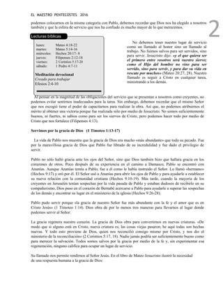 EL MAESTRO PENTECOSTES 2016
2
podemos colocarnos en la misma categoría con Pablo, debemos recordar que Dios nos ha elegido a nosotros
también y que la esfera de servicio que nos ha confiado es mucho mayor de lo que merecemos.
Lecturas bíblicas
lunes: Mateo 4:18-22
martes: Mateo 5:14-16
miércoles: Hechos 20:17- 8
jueves: Filipenses 2:12-18
viernes: 2 Corintios 5:17-20
sábado: 1 Pedro 4:7-11
Meditación devocional
Creado para trabajar
Efesios 2:4-10
No debemos tener nuestro lugar de servicio
como un llamado al honor sino un llamado al
trabajo. No fuimos salvos para ser servidos, sino
para servir. Jesucristo dijo: «y el que quiera ser
el primero entre vosotros será vuestro siervo;
como el Hijo del hombre no vino para ser
servido, sino para servir, y para dar su vida en
rescate por muchos» (Mateo 20:27, 28). Nuestro
llamado es seguir a Cristo en cualquier tarea,
ministrando a los demás.
Al pensar en la magnitud de las obligaciones del servicio que se presentan a nosotros como creyentes, no
podemos evitar sentirnos inadecuados para la tarea. Sin embargo, debemos recordar que el mismo Señor
que nos escogió tiene el poder de capacitarnos para realizar la obra. Así que, no podemos atribuirnos el
mérito al obtener una victoria porque fue realizada sólo por medio de Jesucristo. No somos suficientemente
buenos, ni fuertes, ni sabios como para ser los siervos de Cristo, pero podemos hacer todo por medio de
Cristo que nos fortalece (Filipenses 4:13).
Servimos por la gracia de Dios (1 Timoteo 1:13-17)
La vida de Pablo nos muestra que la gracia de Dios era mucho «más abundante» que todo su pecado. Fue
por la maravillosa gracia de Dios que Pablo fue librado de su incredulidad y fue dado el privilegio de
servir.
Pablo no sólo halló gracia ante los ojos del Señor, sino que Dios también hizo que hallara gracia en los
corazones de otros. Poco después de su experiencia en el camino a Damasco, Pablo se encontró con
Ananías. Aunque Ananías temía a Pablo, fue a él como le había instruido el Señor. Lo llamó «hermano»
(Hechos 9:17) y oró por él. El Señor usó a Ananías para abrir los ojos de Pablo y para ayudarle a establecer
su nueva relación con la comunidad cristiana (Hechos 9:10-19). Más tarde, cuando la mayoría de los
creyentes en Jerusalén tenían sospechas por la vida pasada de Pablo y estaban dudosos de recibirlo en su
compañerismo, Dios puso en el corazón de Bernabé acercarse a Pablo para ayudarle a superar las sospechas
de los demás y encontrar su lugar en el ministerio de la iglesia (Hechos 9:26-28).
Pablo pudo servir porque «la gracia de nuestro Señor fue más abundante con la fe y el amor que es en
Cristo Jesús» (1 Timoteo 1:14). Dios obra de por lo menos tres maneras para llevarnos al lugar donde
podemos servir al Señor:
La gracia regenera nuestro corazón. La gracia de Dios obra para convertirnos en nuevas criaturas. «De
modo que si alguno está en Cristo, nueva criatura es; las cosas viejas pasaron; he aquí todas son hechas
nuevas. Y todo esto proviene de Dios, quien nos reconcilió consigo mismo por Cristo, y nos dio el
ministerio de la reconciliación» (2 Corintios 5:17, 18). Nadie jamás podría ser suficientemente bueno como
para merecer la salvación. Todos somos salvos por la gracia por medio de la fe y, sin experimentar esa
regeneración, ninguno califica para ocupar un lugar de servicio.
Su llamado nos permite rendirnos al Señor Jesús. En el libro de Mateo Jesucristo ilustró la necesidad
de una respuesta humana a la gracia de Dios:
 