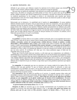 EL MAESTRO PENTECOSTES 2016
29
defender lo que creemos, pero debemos respetar las opiniones de los demás aunque sean distintas a la
nuestra. Como cristianos, debemos hablar con amor y paciencia en lugar de agresión.
Hay que tener un espíritu de amabilidad. Jesús demostró esa actitud cuando habló con la mujer adúltera.
Según la ley, ella debía ser castigada, pero halló perdón en Cristo. Esto no quiere decir que Él aprobó su
pecado. Odiaba el pecado, pero mostró compasión por la pecadora y encontró una manera de rescatarla de
su condición pecaminosa. La ley siempre es estricta y sin misericordia, pero nosotros que hemos
experimentado el amor de Cristo siempre debemos tratar de buscar una manera de ayudar al caído en lugar
de destruirlo por sus errores.
Relacionado con la tolerancia y la amabilidad está el espíritu de «mansedumbre». En pocas palabras
debemos dominar nuestro mal genio. Esto no quiere decir que nunca nos enojaremos, sino que cuando nos
enojemos será por las razones correctas. No podemos dejar que nuestro enojo se salga por la borda sólo
porque hemos sido víctimas de una injusticia. Debemos soportar pacientemente los maltratos para poder
defender a otros que también sean injustamente maltratados por otros. Jesús se enfureció al ver que la casa
del Señor había sido cambiada de un lugar de oración a un mercado donde se estafaba a los que venían a
adorar, pero no hubo nada de enojo en Él al dar Su vida por nosotros en el Calvario. Al contrario, oró al
Padre para que perdonara a los que lo crucificaban.
Motivos para las buenas obras
(Tito 3:3-7)
La gratitud: Las buenas obras no nos ayudan a recibir la salvación, pero sí son el producto de la nueva
vida en Cristo. Antes de ser salvos, éramos como el mundo porque éramos parte de él. Éramos «insensatos,
rebeldes, extraviados, esclavos de concupiscencias y deleites diversos, viviendo en malicia y envidia,
aborrecibles, y aborreciéndonos unos a otros». Pero cuando Cristo entró en nuestra vida, hubo un gran
cambio. Cuando experimentamos «la bondad de Dios nuestro Salvador, y su amor para con los hombres»
no podíamos seguir comportándonos de la misma manera. Parte del cambio es resultado de nuestra nueva
naturaleza en Cristo y parte es la gratitud que debemos a Cristo por sacarnos de la terrible vida de pecado
que nos tenía cautivos. Si tuviéramos mil vidas que vivir, nunca podríamos pagar al Señor por Su
inagotable amor con que nos ama.
Puesto que Cristo ha hecho tanto por nosotros, es sólo justo que nos comportemos con sabiduría y
amabilidad para con los demás. Nuestra meta siempre debe ser el vivir de tal manera que atraigamos a otros
al evangelio. Nunca debemos dejar que nuestro comportamiento aleje a los pecadores de Cristo. En nuestra
vida cotidiana debemos aprovechar cada oportunidad que tengamos para servir a otros y, por consiguiente,
servir al Señor. Siempre debemos tener una actitud de gozo y complacencia al prestar un servicio. Nunca
debemos dar la impresión de que ser cristiano es algo menos que la más grandiosa experiencia que alguien
pueda tener.
La compasión: Al comprender que una vez estuvimos en el mismo estado de los impíos (Tito 3:3),
debemos sentir una gran gratitud. Ya que no hicimos nada para obtener la salvación, es justo que
contemplemos a los incrédulos con amor y con un gran deseo de servirles y ayudarles a encontrar lo que
nosotros hemos hallado en Jesucristo. La única diferencia entre nosotros y los pecadores inconversos es la
presencia de Cristo en nuestro corazón.
Las expectativas: Hay un grado de sacrificio en el servicio. A menudo nuestras obras serán mal
entendidas y nuestras intenciones cuestionadas. Quizás salgamos lastimados al tratar de servir o ayudar a
alguien. Pablo reconoció ese problema y escribió: «Pues tengo por cierto que las aflicciones del tiempo
presente no son comparables con la gloria venidera que en nosotros ha de manifestarse» (Romanos
8:18). El escritor de Hebreos también dio una gran razón para siempre perseverar en las buenas obras:
«Porque Dios no es injusto para olvidar vuestra obra y el trabajo de amor que habéis mostrado hacia su
nombre, habiendo servido a los santos y sirviéndoles aún» (Hebreos 6:10).
La perseverancia en las buenas obras (Tito 3:8, 14)
Ocuparse en ellas: Es necesario que se nos recuerde constantemente que el propósito de la vida
cristiana es el servicio. Por esta razón Pablo instruyó a Tito: «…en estas cosas quiero que insistas con
firmeza, para que los que creen en Dios procuren ocuparse en buenas obras…». Parece que sin
 