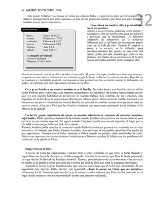 EL MAESTRO PENTECOSTES 2016
32
Dios puede fortalecer las manos de todos sus obreros fieles y capacitarlos para ser victoriosos. Una
relación enriquecedora con otras personas es una de las poderosas fuentes que Dios usa para fortificar
nuestras manos para el ministerio.
Lecturas bíblicas
lunes: Mateo 25:14-27
martes: Filipenses 1:27-30
miércoles: Filipenses 4:11-13
jueves: Colosenses 2:4-9
viernes: 1
Juan 2:1-6
sábado: 1
Juan 2:12-17
Meditación devocional
Nosotros podemos
Números 13:30; 14:6-9
Dios coloca en nuestra vida a personas que
creen en nosotros.
Gracias a esa confianza, podemos tomar aliento y
permanecer eles en nuestra obra para no fallarles
y provocar que se desalienten. Un hermano
compartió un testimonio de la poderosa
influencia que la confianza de una persona puede
tener en la vida de otro. Cuando él empezó a
asistir a la escuela, se le dificultó, pero
providencialmente fue puesto en una clase del
primer grado con una maestra que creía en sus
alumnos. Por medio de su confianza en él, le hizo
pensar que podía aprender como cualquier otro.
Consecuentemente, mientras ella enseñaba, él aprendía. Al pasar el tiempo, el niño tuvo otras maestras que
no parecían tener tanta confianza en sus alumnos y, por lo tanto, influenciaron menos su vida. Hoy día en
su enseñanza y ministerio pastoral, los momentos más productivos han ocurrido cuando ha trabajado con
grupos de personas que han expresado confianza en su obra.
Otra gran fortaleza en nuestro ministerio es la familia. No todos tienen una familia cristiana sólida
como Timoteo pero, sean como sean nuestros antecedentes, los miembros de nuestra familia tienen mucho
que ver con nuestra habilidad de perseverar en nuestro trabajo. Los hombres de los Gedeones, una
organización de hombres de negocios que distribuyen Biblias, dicen: «Una esposa de rodillas mantiene a un
Gedeón en sus pies.» Normalmente nuestra familia nos apoyará en oración cuando otros parezcan estar en
nuestra contra. ¡Gracias a Dios por las familias cristianas que mantienen caminando hacia adelante a los
obreros de la iglesia!
Un tercer grupo importante de apoyo en nuestro ministerio se compone de nuestros mentores
espirituales. Pablo recordó a Timoteo de la ocasión cuando hombres eles pusieron sus manos sobre él para
enviarlo en una misión especial. De seguro cuando Timoteo recordó esa ocasión especial, el fuego por la
obra del ministerio que había recibido fue avivado.
Timoteo también podía recordar el momento cuando Pablo lo invitó por primera vez a unírsele en un viaje
misionero. Al trabajar con Pablo, Timoteo lo había visto enfrentar la incansable oposición. Por medio de
esa experiencia, Timoteo vio al Señor sustentar a Pablo cuando no parecía haber posibilidad de éxito.
Todas esas experiencias con sus mentores fortalecieron a Timoteo mientras él lidiaba con los problemas del
ministerio en la iglesia de Éfeso.
Saque fuerzas de Dios
A través de todas las experiencias, Timoteo llegó a tener confianza en que Dios lo había llamado y
capacitado para hacer la obra que se le había asignado. Además de reconocer que Dios le había preparado,
la seguridad de Su llamado le fortalecía también. Timoteo probablemente diría con nosotros: «Pre ero estar
en medio de la batalla y saber que estoy en el centro del plan de Dios que estar en cualquier otro lugar».
También es fuente de gran fortaleza saber que, sea cual sea la tarea que el Señor nos encomiende, Él nos
capacitará para hacerlo. Pablo declaró con seguridad: «Todo lo puedo en Cristo que me fortalece»
(Filipenses 4:13). Nosotros podemos declarar lo mismo cuando sabemos que Dios nos ha colocado en el
lugar donde estamos y nos ha encomendado la obra que estamos realizando.
 