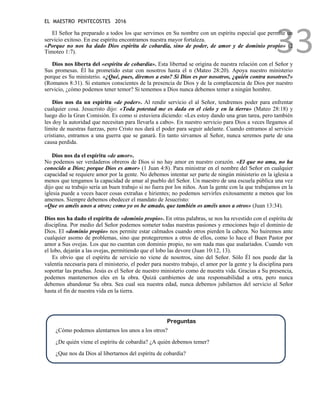 EL MAESTRO PENTECOSTES 2016
33
El Señor ha preparado a todos los que servimos en Su nombre con un espíritu especial que permite un
servicio exitoso. En ese espíritu encontramos nuestra mayor fortaleza.
«Porque no nos ha dado Dios espíritu de cobardía, sino de poder, de amor y de dominio propio» (2
Timoteo 1:7).
Dios nos liberta del «espíritu de cobardía». Esta libertad se origina de nuestra relación con el Señor y
Sus promesas. Él ha prometido estar con nosotros hasta el n (Mateo 28:20). Apoya nuestro ministerio
porque es Su ministerio. «¿Qué, pues, diremos a esto? Si Dios es por nosotros, ¿quién contra nosotros?»
(Romanos 8:31). Si estamos conscientes de la presencia de Dios y de la complacencia de Dios por nuestro
servicio, ¿cómo podemos tener temor? Si tememos a Dios nunca debemos temer a ningún hombre.
Dios nos da un espíritu «de poder». Al rendir servicio el al Señor, tendremos poder para enfrentar
cualquier cosa. Jesucristo dijo: «Toda potestad me es dada en el cielo y en la tierra» (Mateo 28:18) y
luego dio la Gran Comisión. Es como si estuviera diciendo: «Les estoy dando una gran tarea, pero también
les doy la autoridad que necesitan para llevarla a cabo». En nuestro servicio para Dios a veces llegamos al
límite de nuestras fuerzas, pero Cristo nos dará el poder para seguir adelante. Cuando entramos al servicio
cristiano, entramos a una guerra que se ganará. En tanto sirvamos al Señor, nunca seremos parte de una
causa perdida.
Dios nos da el espíritu «de amor».
No podemos ser verdaderos obreros de Dios si no hay amor en nuestro corazón. «El que no ama, no ha
conocido a Dios; porque Dios es amor» (1 Juan 4:8). Para ministrar en el nombre del Señor en cualquier
capacidad se requiere amor por la gente. No debemos intentar ser parte de ningún ministerio en la iglesia a
menos que tengamos la capacidad de amar al pueblo del Señor. Un maestro de una escuela pública una vez
dijo que su trabajo sería un buen trabajo si no fuera por los niños. Aun la gente con la que trabajamos en la
iglesia puede a veces hacer cosas extrañas e hirientes; no podemos servirles exitosamente a menos que los
amemos. Siempre debemos obedecer el mandato de Jesucristo:
«Que os améis unos a otros; como yo os he amado, que también os améis unos a otros» (Juan 13:34).
Dios nos ha dado el espíritu de «dominio propio». En otras palabras, se nos ha revestido con el espíritu de
disciplina. Por medio del Señor podemos someter todas nuestras pasiones y emociones bajo el dominio de
Dios. El «dominio propio» nos permite estar calmados cuando otros pierden la cabeza. No huiremos ante
cualquier asomo de problemas, sino que protegeremos a otros de ellos, como lo hace el Buen Pastor por
amor a Sus ovejas. Los que no cuentan con dominio propio, no son nada mas que asalariados. Cuando ven
el lobo, dejarán a las ovejas, permitiendo que el lobo las devore (Juan 10:12, 13).
Es obvio que el espíritu de servicio no viene de nosotros, sino del Señor. Sólo Él nos puede dar la
valentía necesaria para el ministerio, el poder para nuestro trabajo, el amor por la gente y la disciplina para
soportar las pruebas. Jesús es el Señor de nuestro ministerio como de nuestra vida. Gracias a Su presencia,
podemos mantenernos eles en la obra. Quizá cambiemos de una responsabilidad a otra, pero nunca
debemos abandonar Su obra. Sea cual sea nuestra edad, nunca debemos jubilarnos del servicio al Señor
hasta el fin de nuestra vida en la tierra.
Preguntas
¿Cómo podemos alentarnos los unos a los otros?
¿De quién viene el espíritu de cobardía? ¿A quién debemos temer?
¿Que nos da Dios al libertarnos del espíritu de cobardía?
 