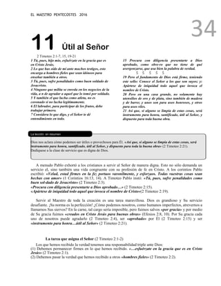 EL MAESTRO PENTECOSTES 2016
34
11 Útil al Señor
2 Timoteo 2:1-7, 15, 19-21
1 Tú, pues, hijo mío, esfuérzate en la gracia que es
en Cristo Jesús.
2 Lo que has oído de mí ante muchos testigos, esto
encarga a hombres fieles que sean idóneos para
enseñar también a otros.
3 Tú, pues, sufre penalidades como buen soldado de
Jesucristo.
4 Ninguno que milita se enreda en los negocios de la
vida, a n de agradar a aquel que lo tomó por soldado.
5 Y también el que lucha como atleta, no es
coronado si no lucha legítimamente.
6 El labrador, para participar de los frutos, debe
trabajar primero.
7 Considera lo que digo, y el Señor te dé
entendimiento en todo.
15 Procura con diligencia presentarte a Dios
aprobado, como obre-ro que no tiene de qué
avergonzarse, que usa bien la palabra de verdad.
Š Š Š Š Š
19 Pero el fundamento de Dios está firme, teniendo
este sello: Conoce el Señor a los que son suyos; y:
Apártese de iniquidad todo aquel que invoca el
nombre de Cristo.
20 Pero en una casa grande, no solamente hay
utensilios de oro y de plata, sino también de madera
y de barro; y unos son para usos honrosos, y otros
para usos viles.
21 Así que, si alguno se limpia de estas cosas, será
instrumento para honra, santificado, útil al Señor, y
dispuesto para toda buena obra.
L
La lección en resumen
Dios nos aclara cómo podemos ser útiles o provechosos para Él. «Así que, si alguno se limpia de estas cosas, será
instrumento para honra, santificado, útil al Señor, y dispuesto para toda la buena obra» (2 Timoteo 2:21).
Dedíquese a la clase de servicio que es digna de Dios.
A menudo Pablo exhortó a los cristianos a servir al Señor de manera digna. Esto no sólo demanda un
servicio el, sino también una vida congruente con su profesión de fe en Cristo. A los corintios Pablo
escribió: «Velad, estad firmes en la fe; portaos varonilmente, y esforzaos. Todas vuestras cosas sean
hechas con amor» (1 Corintios 16:13, 14). A Timoteo Pablo instó: «Tú, pues, sufre penalidades como
buen sol-dado de Jesucristo» (2 Timoteo 2:3).
«Procura con diligencia presentarte a Dios aprobado…» (2 Timoteo 2:15).
«Apártese de iniquidad todo aquel que invoca el nombre de Cristo»(2 Timoteo 2:19).
Servir al Maestro de toda la creación es una tarea maravillosa. Dios es grandioso y Su servicio
desafiante. ¡Su norma es la perfección! ¿Cómo podemos nosotros, como humanos imperfectos, atrevernos a
llamarnos Sus siervos? En la carne, tal cargo sería imposible, pero fuimos salvos «por gracia» y por medio
de Su gracia fuimos «creados en Cristo Jesús para buenas obras» (Efesios 2:8, 10). Por Su gracia cada
uno de nosotros puede agradarlo (2 Timoteo 2:4), ser «aprobado» por Él (2 Timoteo 2:15) y ser
«instrumento para honra…útil al Señor» (2 Timoteo 2:21).
La tarea que asigna el Señor (2 Timoteo 2:1-2)
Los que hemos recibido la verdad tenemos una responsabilidad triple ante Dios:
(1) Debemos permanecer firmes en lo que hemos recibido. «…esfuérzate en la gracia que es en Cristo
Jesús» (2 Timoteo 2:1).
(2) Debemos pasar la verdad que hemos recibido a otros «hombres fieles» (2 Timoteo 2:2).
 