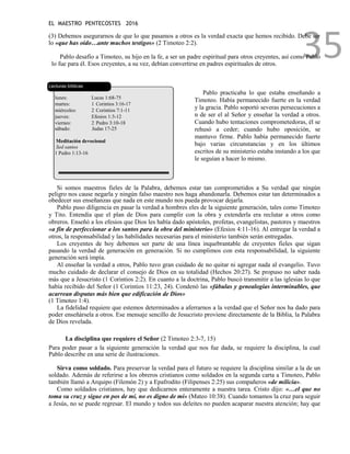EL MAESTRO PENTECOSTES 2016
35
(3) Debemos asegurarnos de que lo que pasamos a otros es la verdad exacta que hemos recibido. Debe ser
lo «que has oído…ante muchos testigos» (2 Timoteo 2:2).
Pablo desafío a Timoteo, su hijo en la fe, a ser un padre espiritual para otros creyentes, así como Pablo
lo fue para él. Esos creyentes, a su vez, debían convertirse en padres espirituales de otros.
Lecturas bíblicas
lunes: Lucas 1:68-75
martes: 1 Corintios 3:16-17
miércoles: 2 Corintios 7:1-11
jueves: Efesios 1:3-12
viernes: 2 Pedro 3:10-18
sábado: Judas 17-25
Meditación devocional
Sed santos
1 Pedro 1:13-16
Pablo practicaba lo que estaba enseñando a
Timoteo. Había permanecido fuerte en la verdad
y la gracia. Pablo soportó severas persecuciones a
n de ser el al Señor y enseñar la verdad a otros.
Cuando hubo tentaciones comprometedoras, él se
rehusó a ceder; cuando hubo oposición, se
mantuvo firme. Pablo había permanecido fuerte
bajo varias circunstancias y en los últimos
escritos de su ministerio estaba instando a los que
le seguían a hacer lo mismo.
Si somos maestros fieles de la Palabra, debemos estar tan comprometidos a Su verdad que ningún
peligro nos cause negarla y ningún falso maestro nos haga abandonarla. Debemos estar tan determinados a
obedecer sus enseñanzas que nada en este mundo nos pueda provocar dejarla.
Pablo puso diligencia en pasar la verdad a hombres eles de la siguiente generación, tales como Timoteo
y Tito. Entendía que el plan de Dios para cumplir con la obra y extenderla era reclutar a otros como
obreros. Enseñó a los efesios que Dios les había dado apóstoles, profetas, evangelistas, pastores y maestros
«a fin de perfeccionar a los santos para la obra del ministerio» (Efesios 4:11-16). Al entregar la verdad a
otros, la responsabilidad y las habilidades necesarias para el ministerio también serán entregadas.
Los creyentes de hoy debemos ser parte de una línea inquebrantable de creyentes fieles que sigan
pasando la verdad de generación en generación. Si no cumplimos con esta responsabilidad, la siguiente
generación será impía.
Al enseñar la verdad a otros, Pablo tuvo gran cuidado de no quitar ni agregar nada al evangelio. Tuvo
mucho cuidado de declarar el consejo de Dios en su totalidad (Hechos 20:27). Se propuso no saber nada
más que a Jesucristo (1 Corintios 2:2). En cuanto a la doctrina, Pablo buscó transmitir a las iglesias lo que
había recibido del Señor (1 Corintios 11:23, 24). Condenó las «fábulas y genealogías interminables, que
acarrean disputas más bien que edificación de Dios»
(1 Timoteo 1:4).
La fidelidad requiere que estemos determinados a aferrarnos a la verdad que el Señor nos ha dado para
poder enseñársela a otros. Ese mensaje sencillo de Jesucristo proviene directamente de la Biblia, la Palabra
de Dios revelada.
La disciplina que requiere el Señor (2 Timoteo 2:3-7, 15)
Para poder pasar a la siguiente generación la verdad que nos fue dada, se requiere la disciplina, la cual
Pablo describe en una serie de ilustraciones.
Sirva como soldado. Para preservar la verdad para el futuro se requiere la disciplina similar a la de un
soldado. Además de referirse a los obreros cristianos como soldados en la segunda carta a Timoteo, Pablo
también llamó a Arquipo (Filemón 2) y a Epafrodito (Filipenses 2:25) sus compañeros «de milicia».
Como soldados cristianos, hay que dedicarnos enteramente a nuestra tarea. Cristo dijo: «…el que no
toma su cruz y sigue en pos de mí, no es digno de mí» (Mateo 10:38). Cuando tomamos la cruz para seguir
a Jesús, no se puede regresar. El mundo y todos sus deleites no pueden acaparar nuestra atención; hay que
 