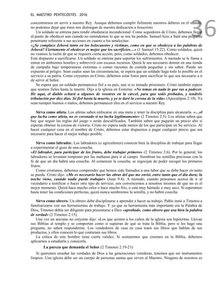 EL MAESTRO PENTECOSTES 2016
36
concentrarnos en servir a nuestro Rey. Aunque debemos cumplir fielmente nuestros deberes en el mundo,
no podemos dejar que éstos nos distraigan de nuestra dedicación a Jesucristo.
Un soldado se entrena para rendir obediencia incondicional. Como seguidores de Cristo, debemos llegar
al punto de obedecer aun cuando no entendemos lo que se nos ha pedido. Samuel hizo a Saúl una pregunta
penetrante referente a sus acciones en cuanto a los amalecitas:
«¿Se complace Jehová tanto en los holocaustos y víctimas, como en que se obedezca a las palabras de
Jehová? Ciertamente el obedecer es mejor que los sacrificios…» (1 Samuel 15:22). Como soldados, quizá
no veamos la razón de que se requiera cierta acción, pero, como soldados, debemos obedecer.
Esté dispuesto a sacrificarse. Un soldado se entrena para soportar los sufrimientos. A menudo se le llama a
entrar en ambientes hostiles y sobrevivir con escasos recursos. Quizá le sea necesario dormir en una tienda
de campaña bajo temperaturas extremas o comer raciones de comida pequeñas y sin sabor. Puede ser
expuesto al peligro. Sean cuales sean las circunstancias, se espera que un soldado haga todo lo posible en el
servicio a su patria. Como creyentes en Cristo, debemos estar listos para sacrificar lo que sea necesario a n
de servir al Señor.
Se espera que un soldado permanezca fiel a su país, aun si es tomado prisionero. Cristo también espera
que seamos fieles hasta la muerte. Dijo a la iglesia en Esmirna: «No temas en nada lo que vas a padecer.
He aquí, el diablo echará a algunos de vosotros en la cárcel, para que seáis probados, y tendréis
tribulación por diez días. Sé fiel hasta la muerte, y yo te daré la corona de la vida» (Apocalipsis 2:10). Ya
sean tiempos buenos o malos, debemos permanecer eles en el servicio a nuestro Rey.
Sirva como atleta. Los atletas saben enfocarse en una meta y tener la disciplina para alcanzarla. «…el
que lucha como atleta, no es coronado si no lucha legítimamente» (2 Timoteo 2:5). Los atletas saben que
hay que seguir las reglas del juego o serán descalificados. También saben que pagarán un precio alto si
esperan obtener la corona de victoria. Cristo no espera nada menos de los que participan en Su servicio. Al
hacer cualquier cosa en el nombre de Cristo, debemos estar dispuestos a pagar cualquier precio que sea
necesario para hacer el mejor trabajo posible.
Sirva como labrador. Los labradores (o agricultores) conocen bien la disciplina de trabajar para llegar
a experimentar el gozo de una cosecha.
«El labrador, para participar de los frutos, debe trabajar primero» (2 Timoteo 2:6). Por lo general, los
labradores se levantan temprano por las mañanas para ir al campo. Siembran las semillas preciosas con la
fe de que un día habrá una cosecha. Al comenzar la cosecha, se regocijan de poder recoger los primeros
frutos.
Como cristianos, debemos comprender que hemos sido llamados a una labor que se debe hacer en tanto
se pueda. Cristo dijo: «Me es necesario hacer las obras del que me envió, entre tanto que el día dura; la
noche viene, cuando nadie puede trabajar» (Juan 9:4). A menudo, cuando pensamos acerca de ir al
vecindario a testificar o hacer otro tipo de servicio, nos convencemos a nosotros mismos de que no es el
mejor momento. Quizá hace mucho calor o hace mucho frío, o está muy húmedo o muy seco. Si esperamos
hasta tener las condiciones perfectas, quizá nunca sembremos la semilla, y no habrá cosecha.
Sirva como obrero. Un obrero debe disciplinarse a aprender a hacer su trabajo. Pablo instó a Timoteo a
familiarizarse con sus herramientas de trabajo. Y ya que su herramienta más importante era la Palabra de
Dios, Timoteo debía ser diligente para presentarse a Dios «aprobado, como obrero que usa bien la palabra
de verdad» (2 Timoteo 2:15).
Una vez un anciano no creyente dijo: «Los que asisten a los cultos de la iglesia son hipócritas. Llevan
sus Biblias al templo y se comportan como si supieran de qué se trata la Biblia, pero si les hago una
pregunta, no saben responderme. Los vendedores de casa en casa traen sus libros que hablan de sus
productos, y ellos conocen lo que contienen sus libros.
La crítica de este hombre tiene cierta validez. Si sostenemos que creemos en la Biblia, debemos
aplicarnos a estudiarla y conocerla.
La pureza que demanda el Señor (2 Timoteo 2:19-21)
Si queremos enseñar las verdades de Dios a las generaciones venideras, tenemos que ser instrumentos
limpios. Una iglesia debe ser un cuerpo de personas santas que sirven al Maestro. Ninguno de nosotros es
 