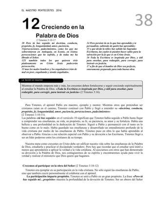 EL MAESTRO PENTECOSTES 2016
38
12Creciendo en la
Palabra de Dios
2 Timoteo 3:10-17
10 Pero tú has seguido mi doctrina, conducta,
propósito, fe, longanimidad, amor, paciencia,
11persecuciones, padecimientos, como los que me
sobrevinieron en Antioquía, en Iconio, en Listra;
persecuciones que he sufrido, y de todas me ha
librado el Señor.
12Y también todos los que quieren vivir
piadosamente en Cristo Jesús padecerán
persecución;
13 mas los malos hombres y los engañadores irán de
mal en peor, engañando y siendo engañados.
14 Pero persiste tú en lo que has aprendido y te
persuadiste, sabiendo de quién has aprendido;
15 y que desde la niñez has sabido las Sagradas
Escrituras, las cuales te pueden hacer sabio para la
salvación por la fe que es en Cristo Jesús.
16 Toda la Escritura es inspirada por Dios, y útil
para enseñar, para redargüir, para corregir, para
instruir en justicia,
17 a fin de que el hombre de Dios sea perfecto,
enteramente preparado para toda buena obra.
L
La lección en resumen
Mientras el mundo empeora más y más, los creyentes deben fortalecerse y seguir creciendo espiritualmente
al estudiar la Palabra de Dios. «Toda la Escritura es inspirada por Dios, y útil para enseñar, para
redargüir, para corregir, para instruir en justicia» (2 Timoteo 3:16).
Para Timoteo, el apóstol Pablo era maestro, ejemplo y mentor. Mientras otros que pretendían ser
cristianos caían en el camino, Timoteo continuó con Pablo y llegó a entender su «doctrina, conducta,
propósito, fe, longanimidad, amor, paciencia, persecuciones, padecimientos»
(2 Timoteo 3:10-11).
Las palabras «tú has seguido» en el versículo 10 significan que Timoteo había seguido a Pablo hasta llegar
a comprender sus enseñanzas, su vida, su propósito, su fe, su paciencia, su amor y su fortaleza. Había una
belleza y una profundidad en la dedicación de Timoteo. Siguió a Pablo y permaneció con él tanto en lo
bueno como en lo malo. Había guardado sus enseñanzas y desarrollado un entendimiento profundo de la
vida cristiana por medio de las enseñanzas de Pablo. Timoteo puso en obra lo que había aprendido al
observar a Pablo. Gracias a esa relación especial con Pablo y su devoción a las Escrituras, Timoteo llegó a
ser un líder poderoso entre los cristianos de su tiempo.
Nuestra meta como creyentes en Cristo debe ser edificar nuestra vida sobre las enseñanzas de la Palabra
de Dios, estudiarla y practicar el discipulado verdadero. Pero hay que recordar que el estudiar será inútil a
menos que aprendamos a aplicar la verdad a la vida cotidiana. Al asociarnos con otros que han demostrado
su devoción a la Palabra de Dios, nos contagiaremos de su espíritu y encontraremos ayuda para vivir la
verdad y realizar el ministerio que Dios quiere que hagamos.
Crecemos al participar en la obra del Señor (2 Timoteo 3:10-12)
Timoteo era ejemplar en su participación en la vida cristiana. No sólo siguió las enseñanzas de Pablo,
sino que también creció personalmente al colaborar con el apóstol.
La participación imparte propósito. Timoteo se unió a Pablo en un gran propósito. La frase «Pero tú
has seguido mi…propósito» muestra la profundidad de la devoción de Timoteo. Ser un obrero del Señor
 