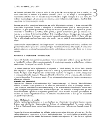 EL MAESTRO PENTECOSTES 2016
3
«Y llamando Jesús a un niño, lo puso en medio de ellos, y dijo: De cierto os digo, que si no os volvéis y os
hacéis como niños, no entraréis en el reino de los cielos» (Mateo 18:2, 3). Aunque la salvación proviene
enteramente del Señor, Dios nos ha dado la responsabilidad de aceptar Su regalo de la vida eterna. No
podemos hacer nada para salvarnos a nosotros mismos, pero si no hacemos nada respecto a Su oferta de la
vida eterna, moriremos en nuestro pecado.
Su amor nos envía el mensaje de la salvación por medio del testimonio cristiano. El Señor mostró a Pablo
su necesidad de participar en llevar el mensaje de la salvación al mundo gentil: «…porque para esto he
aparecido a ti, para ponerte por ministro y testigo de las cosas que has visto, y de aquellas en que me
apareceré a ti, librándote de tu pueblo, y de los gentiles, a quienes ahora te envío, para que abras sus ojos,
para que se conviertan de las tinieblas a la luz, y de la potestad de Satanás a Dios; para que reciban, por la
fe que es en mí, perdón de pecados y herencia entre los santificados» (Hechos 26:16-18). Pablo sabía que
Dios lo había salvado para hacerlo un testigo a los gentiles y que por medio de su testimonio muchos serían
salvos.
Es emocionante saber que Dios no sólo compró nuestra salvación mediante el sacrificio de Jesucristo, sino
que también nos buscó y nos envió un mensajero para presentarnos la verdad del evangelio. Y como envió
a alguien a darnos a nosotros el mensaje de la salvación, también desea enviarnos a los demás con el mismo
mensaje.
Servimos en la adversidad (1 Timoteo 1:18-20)
Hemos sido llamados para realizar una gran tarea. Fuimos escogidos para rendir un servicio que durará por
la eternidad. No podemos fallar, pues otros dependen de nosotros para escuchar la verdad. Somos cristianos
y debemos ser eles a Aquel cuyo nombre llevamos.
Un soldado joven que servía bajo el mando de Alejandro el Grande desertó y fue llevado ante Alejandro
para ser juzgado. Alejandro le preguntó acerca de su ofensa y el joven confesó haber huido durante una
batalla. Por alguna razón, Alejandro sintió compasión del muchacho y le preguntó su nombre. Al responder
el joven que se llamaba Alejandro, Alejandro el Grande se horrorizó. Gritó al joven que debía enmendarse
¡o cambiar de nombre! Si no vamos a seguir a Cristo ante cualquier circunstancia, ¡tampoco nos atrevamos
a llamarnos cristianos!
Se nos ha dado un mandato.
Pablo escribió a Timoteo: «Este mandamiento, hijo Timoteo, te encargo…» (1 Timoteo 1:18). Pablo estaba
diciendo a Timoteo: «Estoy poniendo en tus manos un gran ministerio; venga lo que venga, no falles.»
Como a Timoteo, se nos ha dado la Palabra de Dios y se nos ha mandado vivir fielmente de acuerdo a sus
pautas y cumplir la obligación misionera. Somos escogidos por Dios para llevar el evangelio a los que están
a nuestro alrededor y pasarlo a las siguientes generaciones. No les fallemos a aquellos que dependen de
nosotros aun cuando vengan la adversidad y la tentación. No debemos fallar al Dios que nos ha confiado
tan grande responsabilidad.
Hemos sido llamados a la batalla.
La lucha espiritual que enfrentamos no es una batalla en que peleamos por ratos y luego bajamos nuestras
defensas nada más. Nuestra vida entera debe ser dedicada a la lucha contra el mal. No podemos rendirnos
ni desertar. Nadie puede tomar nuestro lugar. Debemos permanecer en vigilia, porque el pecado no deja de
atacar.
Durante las dos guerras mundiales, los soldados tuvieron expectativas diferentes a los de hoy. Hoy los
reclutas saben que en cuanto sirvan su tiempo, serán reemplazados. Pero aquellos sabían que servirían hasta
ganar la guerra o ser heridos o morir. Ese es nuestro llamado como seguidores de Cristo. La lucha espiritual
 