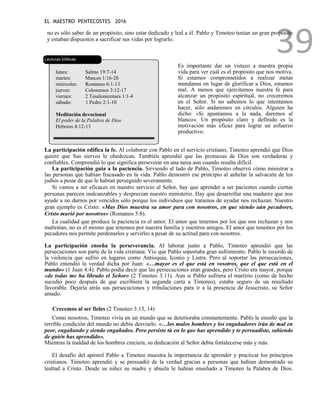 EL MAESTRO PENTECOSTES 2016
39
no es sólo saber de un propósito, sino estar dedicado y leal a él. Pablo y Timoteo tenían un gran propósito
y estaban dispuestos a sacrificar sus vidas por lograrlo.
Lecturas bíblicas
lunes: Salmo 19:7-14
martes: Marcos 1:16-20
miércoles: Romanos 6:1-13
jueves: Colosenses 3:12-17
viernes: 2 Tesalonicenses 1:1-4
sábado: 1 Pedro 2:1-10
Meditación devocional
El poder de la Palabra de Dios
Hebreos 4:12-13
Es importante dar un vistazo a nuestra propia
vida para ver cuál es el propósito que nos motiva.
Si estamos comprometidos a realizar metas
mundanas en lugar de glorificar a Dios, estamos
mal. A menos que ejercitemos nuestra fe para
alcanzar un propósito espiritual, no creceremos
en el Señor. Si no sabemos lo que intentamos
hacer, sólo andaremos en círculos. Alguien ha
dicho: «Si apuntamos a la nada, daremos al
blanco». Un propósito claro y definido es la
motivación más eficaz para lograr un esfuerzo
productivo.
La participación edifica la fe. Al colaborar con Pablo en el servicio cristiano, Timoteo aprendió que Dios
quiere que Sus siervos le obedezcan. También aprendió que las promesas de Dios son verdaderas y
confiables. Comprendió lo que significa perseverar en una tarea aun cuando resulta difícil.
La participación guía a la paciencia. Sirviendo al lado de Pablo, Timoteo observó cómo ministrar a
las personas que habían fracasado en la vida. Pablo demostró ese principio al anhelar la salvación de los
judíos a pesar de que le habían perseguido severamente.
Si vamos a ser eficaces en nuestro servicio al Señor, hay que aprender a ser pacientes cuando ciertas
personas parecen inalcanzables y desprecian nuestro ministerio. Hay que desarrollar una madurez que nos
ayude a no darnos por vencidos sólo porque los individuos que tratamos de ayudar nos rechazan. Nuestro
gran ejemplo es Cristo: «Mas Dios muestra su amor para con nosotros, en que siendo aún pecadores,
Cristo murió por nosotros» (Romanos 5:8).
La cualidad que produce la paciencia es el amor. El amor que tenemos por los que nos rechazan y nos
maltratan, no es el mismo que tenemos por nuestra familia y nuestros amigos. El amor que tenemos por los
pecadores nos permite perdonarlos y servirles a pesar de su actitud para con nosotros.
La participación enseña la perseverancia. Al laborar junto a Pablo, Timoteo aprendió que las
persecuciones son parte de la vida cristiana. Vio que Pablo soportaba gran sufrimiento. Pablo le recordó de
la violencia que sufrió en lugares como Antioquia, Iconio y Listra. Pero al soportar las persecuciones,
Pablo entendió la verdad dicha por Juan: «…mayor es el que está en vosotros, que el que está en el
mundo» (1 Juan 4:4). Pablo podía decir que las persecuciones eran grandes, pero Cristo era mayor, porque
«de todas me ha librado el Señor» (2 Timoteo 3:11). Aun si Pablo sufriera el martirio (como de hecho
sucedió poco después de que escribiera la segunda carta a Timoteo), estaba seguro de un resultado
favorable. Dejaría atrás sus persecuciones y tribulaciones para ir a la presencia de Jesucristo, su Señor
amado.
Crecemos al ser fieles (2 Timoteo 3:13, 14)
Como nosotros, Timoteo vivía en un mundo que se deterioraba constantemente. Pablo le enseñó que la
terrible condición del mundo no debía desviarlo. «…los malos hombres y los engañadores irán de mal en
peor, engañando y siendo engañados. Pero persiste tú en lo que has aprendido y te persuadiste, sabiendo
de quién has aprendido».
Mientras la maldad de los hombres creciera, su dedicación al Señor debía fortalecerse más y más.
El desafío del apóstol Pablo a Timoteo muestra la importancia de aprender y practicar los principios
cristianos. Timoteo aprendió y se persuadió de la verdad gracias a personas que habían demostrado su
lealtad a Cristo. Desde su niñez su madre y abuela le habían enseñado a Timoteo la Palabra de Dios.
 