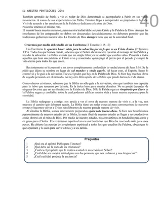 EL MAESTRO PENTECOSTES 2016
40
También aprendió de Pablo y vio el poder de Dios demostrado al acompañarle a Pablo en sus viajes
misioneros. A causa de sus experiencias con Pablo, Timoteo llegó a comprender su propósito en la vida:
Vivir de acuerdo a las enseñanzas de la Palabra y dedicarse a la obra de Dios.
Nosotros tenemos el mismo reto.
El mundo busca nuestra atención, pero nuestra lealtad debe ser para Cristo y la Palabra de Dios. Aunque las
enseñanzas de los antepasados no deben ser descartadas descuidadamente, no debemos permitir que las
tradiciones gobiernen nuestra vida. La Palabra de Dios siempre tiene que ser la autoridad final.
Crecemos por medio del estudio de las Escrituras (2 Timoteo 3:15-17)
Las Escrituras le «pueden hacer sabio para la salvación por la fe que es en Cristo Jesús» (2 Timoteo
3:15). Todos los que hemos creído, sabemos que el Señor abrió nuestro corazón al mensaje de Su Palabra y
nos dio la salvación. La Biblia es más que un simple libro; es la verdad que cambia vidas. Presenta a todos
aquellos que lean sus palabras el Cristo vivo y resucitado, quien pagó el precio por el pecado y compró la
vida eterna para todos los que creen.
Recientemente se le presentó a un joven completamente confundido la verdad eterna de Juan 3:16. Se le
pidió que dijera su nombre en lugar de «al mundo» y «todo aquel». Al hacer esto, el Espíritu Santo lo
conmovió y lo guió a la salvación. Ese es el poder que hay en la Palabra de Dios. Si bien hay muchos libros
de «ayuda personal» en el mercado, no hay otro libro aparte de la Biblia que puede darnos la vida eterna.
Como obreros cristianos, sabemos que la Biblia no sólo guía a la salvación, sino que también nos capacita
para la labor que tenemos por delante. Es la única base para nuestra doctrina. No se puede depender de
ninguna doctrina que no sea fundada en la Palabra de Dios. Sólo la Palabra que es «inspirada por Dios» es
la Palabra segura y confiable, sobre la cual podemos edificar nuestra vida y basar nuestra esperanza para la
eternidad.
La Biblia redarguye y corrige; nos ayuda a ver el error de nuestra manera de vivir y, a la vez, nos
muestra el camino que debemos seguir. La Biblia tiene un poder especial para convencernos de nuestros
errores y hacernos volver a Cristo para librarnos de nuestra pasada manera de vivir.
Al estudiar la Biblia, somos enteramente preparados «para toda buena obra». Si bien nos beneficiamos
personalmente de nuestro estudio de la Biblia, la meta final de nuestro estudio es llegar a ser productivos
como obreros en el reino de Dios. Por medio de nuestro estudio, nos convertimos en bendición para otros y
en gozo para el Señor. El crecimiento espiritual no es una bendición que Dios ha reservado sólo para unos
pocos. Ha abierto las puertas del crecimiento espiritual a todos los que estudien Su Palabra, obedezcan lo
que aprenden y lo usen para servir a Dios y a los demás.
Preguntas
1 ¿Qué era el apóstol Pablo para Timoteo?
2 ¿Qué debe ser la meta de los cristianos?
3 ¿Cuál es el propósito que le motiva a usted en su servicio al Señor?
4 ¿Cuál debe ser nuestra actitud para con las personas que nos rechazan y nos desprecian?
5 ¿Cuál cualidad produce la paciencia?
 