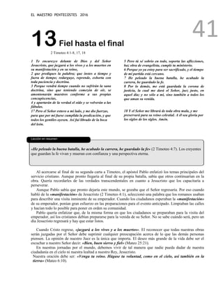 EL MAESTRO PENTECOSTES 2016
41
13Fiel hasta el final
2 Timoteo 4:1-8, 17, 18
1 Te encarezco delante de Dios y del Señor
Jesucristo, que juzgará a los vivos y a los muertos en
su manifestación y en su reino,
2 que prediques la palabra; que instes a tiempo y
fuera de tiempo; redarguye, reprende, exhorta con
toda paciencia y doctrina.
3 Porque vendrá tiempo cuando no sufrirán la sana
doctrina, sino que teniendo comezón de oír, se
amontonarán maestros conforme a sus propias
concupiscencias,
4 y apartarán de la verdad el oído y se volverán a las
fábulas.
5 Pero tú sé sobrio en todo, soporta las aflicciones,
haz obra de evangelista, cumple tu ministerio.
6 Porque yo ya estoy para ser sacrificado, y el tiempo
de mi partida está cercano.
7 He peleado la buena batalla, he acabado la
carrera, he guardado la fe.
8 Por lo demás, me está guardada la corona de
justicia, la cual me dará el Señor, juez justo, en
aquel día; y no sólo a mí, sino también a todos los
que aman su venida.
17 Pero el Señor estuvo a mi lado, y me dio fuerzas,
para que por mí fuese cumplida la predicación, y que
todos los gentiles oyesen. Así fui librado de la boca
del león.
18 Y el Señor me librará de toda obra mala, y me
preservará para su reino celestial. A él sea gloria por
los siglos de los siglos. Amén.
La le
L
Lección en resumen
«He peleado la buena batalla, he acabado la carrera, he guardado la fe» (2 Timoteo 4:7). Los creyentes
que guardan la fe vivan y mueran con confianza y una perspectiva eterna.
Al acercarse al final de su segunda carta a Timoteo, el apóstol Pablo enfatizó los temas principales del
servicio cristiano. Aunque pronto llegaría al final de su propia batalla, sabía que otros continuarían en la
obra. Quería recordarles de las verdades transcendentales en cuanto a Jesucristo que los capacitaría a
perseverar.
Aunque Pablo sabía que pronto dejaría este mundo, se gozaba que el Señor regresaría. Por eso cuando
habló de la «manifestación» de Jesucristo (2 Timoteo 4:1), seleccionó una palabra que los romanos usaban
para describir una visita inminente de su emperador. Cuando los ciudadanos esperaban la «manifestación»
de su emperador, ponían gran esfuerzo en las preparaciones para el evento anticipado. Limpiaban las calles
y hacían todo lo posible para poner en orden su comunidad.
Pablo quería enfatizar que, de la misma forma en que los ciudadanos se preparaban para la visita del
emperador, así los cristianos debían prepararse para la venida de su Señor. No se sabe cuándo será, pero un
día Jesucristo regresará y hay que estar listos.
Cuando Cristo regrese, «juzgará a los vivos y a los muertos». El reconocer que todas nuestras obras
serán juzgadas por el Señor debe suprimir cualquier preocupación acerca de lo que las demás personas
piensen. La opinión de nuestro Juez es la única que importa. El deseo más grande de la vida debe ser el
escuchar a nuestro Señor decir: «Bien, buen siervo y fiel» (Mateo 25:21).
En nuestras jornadas por el mundo, debemos vivir de tal manera que nadie pueda dudar de nuestra
ciudadanía en el cielo ni nuestra lealtad a nuestro Rey, Jesucristo.
Nuestra oración debe ser: «Venga tu reino. Hágase tu voluntad, como en el cielo, así también en la
tierra» (Mateo 6:10).
 