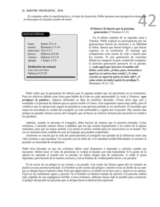 EL MAESTRO PENTECOSTES 2016
42
Al comentar sobre la manifestación y el reino de Jesucristo, Pablo presenta una perspectiva eterna que
es única para el creyente a punto de morir.
Lecturas bíblicas
lunes: Salmo 23:1-6
martes: Romanos 5:1-10
miércoles: Tito 3:3-7
jueves: Hebreos 6:9-20
viernes: Hebreos 12:1-8
sábado: 1 Pedro 1:3-5
Meditación devocional
Una cita con Dios
Hebreos 9:27,28
El futuro: El interés por la próxima
generación (2 Timoteo 4:1-5)
En el último capítulo de su segunda carta a
Timoteo, Pablo expresó su preocupación por las
generaciones futuras de creyentes y su fidelidad
al Señor. Quería que fueran testigos y que fueran
urgentes en su testimonio. El mensaje que
compartirían sería asunto de vida o muerte para
los oyentes. Si una generación de creyentes
fallara en compartir la gran verdad del evangelio,
la próxima generación perecería en su pecado.
«…todo aquel que invocare el nombre del
Señor, será salvo. ¿Cómo, pues, invocarán a
aquel en el cual no han creído? ¿Y cómo
creerán en aquel de quien no han oído? ¿Y
cómo oirán sin haber quién les predique?»
(Romanos 10:13, 14).
Pablo sabía que la generación de obreros que lo seguían tendría que ser persistente en su testimonio.
Para ser efectivos debían estar listos para hablar de Cristo en cada oportunidad. Le instó a Timoteo: «que
prediques la palabra». Algunos defienden su falta de testificar, diciendo: «Temo decir algo mal y
confundir a la persona de manera que no quiera recibir a Cristo». Este argumento suena muy noble, pero la
verdad es que la manera más segura de perjudicar a una persona perdida es no testificarle. El incrédulo que
nunca ha escuchado la verdad del evangelio ya está confundido y cegado por el pecado. Hay mucho más
peligro en guardar silencio acerca del evangelio que en hacer un esfuerzo honesto por presentar la verdad a
los perdidos.
Además, cuando se presenta el evangelio, debe hacerse de manera que la persona entienda. Como
cristianos, a menudo usamos frases o palabras que los que asisten regularmente a los cultos de la iglesia
entienden, pero que no tienen sentido o no tienen el mismo sentido para los inconversos en el mundo. Por
eso es necesario tener cuidado de usar un lenguaje que puedan comprender.
Asimismo es crucial que la vida del quien presente el evangelio sea ejemplo de la diferencia entre una
vida cristiana y una mundana. Un creyente con un estilo de vivir mundano tendrá dificultades en mostrar al
pecador su necesidad de arrepentirse.
Pablo hizo hincapié en que los cristianos deben estar dispuestos a reprender y exhortar cuando sea
necesario. Deben tener el valor de proclamar la verdad al mundo con toda honestidad. Si la gente de la
iglesia no reprende al mundo por su pecado, no habrá ningún tipo de reprensión. A nadie le gusta
reprender, pero hacerlo de la manera correcta y con la Palabra de verdad podría salvar a un pecador.
El no avisar de un peligro es un crimen y un pecado. Una noche las fuertes aguas del río arrastró un
puente en una carretera principal. Un hombre se dio cuenta del peligro e intentó avisar al chofer de un auto
que se dirigía hacia el puente caído. Pero por algún motivo, el chofer no le hizo caso y siguió en su camino.
Cayó en las turbulentas aguas y pereció. Si el hombre no hubiera tratado de advertir a la persona, habría
sido culpable de una negligencia terrible. Como cristianos, debemos hacer todo lo posible para comunicar
el peligro del pecado las personas que se dirigen hacia la destrucción espiritual.
 