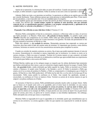 EL MAESTRO PENTECOSTES 2016
43
Aparte de la reprensión, la exhortación debe ser parte del testificar. Cuando una persona es reprendida y
la acepta, se debe animarle a seguir adelante. Fallar en animar es tan serio como no reprender o advertir.
Además, Pablo nos insta a ser pacientes en testificar. La paciencia se refleja en un espíritu que no se da
por vencido fácilmente. Nunca debemos pensar que cierta persona es inalcanzable para Dios. Cristo murió
por los pecadores, y aun el pecador más vil es un candidato para el evangelio.
Pablo también quería que estuviéramos al tanto del ejército de falsos maestros que se levantarían contra
la verdad. Nos advirtió que «vendrá tiempo cuando no sufrirán la sana doctrina, sino que teniendo
comezón de oír, se amontonarán maestros conforme a sus propias concupiscencias, y apartarán de la
verdad el oído y se volverán a las fábulas» (2 Timoteo 4:3, 4).
El pasado: Una reflexión en una vida bien vivida (2 Timoteo 4:7, 8)
Mientras Pablo contemplaba el final de su ministerio, comenzó a reflexionar sobre su vida y el servicio
que había prestado a su Maestro. Podía decir: «He peleado la buena batalla». La palabra usada como
«batalla» describe una competencia en un estadio. Pablo sabía que había peleado una «buena batalla» y
que, como atleta, había dado lo mejor de sí como misionero a los gentiles. Sin duda este pensamiento le fue
un gran consuelo al acercarse al final de su vida.
Pablo dijo además: «…he acabado la carrera». Demasiadas personas han empezado su carrera por
Jesucristo, pero han caído al lado del camino antes de terminar. Es importante que nosotros, como obreros
cristianos, incluimos en nuestro servicio las características necesarias para completar la carrera.
Cuando un corredor de maratón comienza su carrera, fija el paso que podrá mantener durante el resto de
la carrera. Generalmente la velocidad es menos importante que la resistencia. Lo mismo es cierto en la
carrera cristiana, y Pablo nos puso el ejemplo. Terminó de la misma manera en que comenzó, sirviendo
fielmente a Cristo. Estaba tan enfocado en su dedicación a testificar que aprovechaba hasta sus experiencias
en la prisión para hablar a otros acerca del Señor.
William Barclay explica que en los antiguos juegos se requería que los atletas declararan bajo juramento
que habían entrenado por diez meses y que no cometerían ningún engaño durante los juegos. Cuando Pablo
dijo: «he guardado la fe», estaba reiterando que había seguido las reglas. Pablo se encontró con el Señor
camino a Damasco, le aceptó como Salvador y fue llamado a servir. El Señor le prometió a Pablo que
estaría con él en su tarea de predicar la Palabra, y Pablo se comprometió a ir dondequiera que el Señor lo
guiara. Al final de su vida, Pablo podía decir: «El Señor me ha sido fiel, y yo he sido el a la tarea que Él me
encomendó». Pablo nunca perdió la confianza en el Señor. Aun cuando fue apedreado, azotado y
encarcelado, su confianza en Cristo se mantuvo firme. Terminó su carrera de la misma manera en que la
empezó: con plena confianza en el Señor.
Al acercarse el final de su carrera, Pablo probablemente pensaba mucho sobre su propio futuro. Sabía
que su futuro en el mundo sería corto y no agradable, pero al mirar hacia la eternidad, vio una corona
aguardándole: «Por lo demás, me está guardada la corona de justicia, la cual me dará el Señor, juez
justo, en aquel día; y no sólo a mí, sino también a todos los que aman su venida» (2 Timoteo 4:8). En las
carreras de los atletas en los tiempos de Pablo, el mejor premio era una corona de laurel. Era un gran honor
ganar tal corona, pero ésta y la gloria de la victoria siempre se mar-chitaban rápidamente. Sin embargo,
Pablo anticipaba una corona que nunca se marchitaría.
Mientras Pablo se regocijaba de lo que lo aguardaba en la eternidad, quería que entendiéramos que su
corona no era exclusiva. La corona aguarda a todos los que esperan con expectación la venida de nuestro
Rey.
 