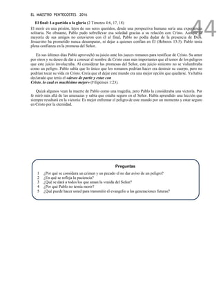 EL MAESTRO PENTECOSTES 2016
44
El final: La partida a la gloria (2 Timoteo 4:6, 17, 18)
El morir en una prisión, lejos de sus seres queridos, desde una perspectiva humana sería una experiencia
solitaria. No obstante, Pablo pudo sobrellevar esa soledad gracias a su relación con Cristo. Aunque la
mayoría de sus amigos no estuvieron con él al final, Pablo no podía dudar de la presencia de Dios.
Jesucristo ha prometido nunca desamparar, ni dejar a quienes confían en Él (Hebreos 13:5). Pablo tenía
plena confianza en la promesa del Señor.
En sus últimos días Pablo aprovechó su juicio ante los jueces romanos para testificar de Cristo. Su amor
por otros y su deseo de dar a conocer el nombre de Cristo eran más importantes que el temor de los peligros
que este juicio involucraba. Al considerar las promesas del Señor, este juicio siniestro no se vislumbraba
como un peligro. Pablo sabía que lo único que los romanos podrían hacer era destruir su cuerpo, pero no
podrían tocar su vida en Cristo. Creía que el dejar este mundo era una mejor opción que quedarse. Ya había
declarado que tenía el «deseo de partir y estar con
Cristo, lo cual es muchísimo mejor» (Filipenses 1:23).
Quizá algunos vean la muerte de Pablo como una tragedia, pero Pablo la consideraba una victoria. Por
fe miró más allá de las amenazas y sabía que estaba seguro en el Señor. Había aprendido una lección que
siempre resultará en la victoria: Es mejor enfrentar el peligro de este mundo por un momento y estar seguro
en Cristo por la eternidad.
Preguntas
1 ¿Por qué se considera un crimen y un pecado el no dar aviso de un peligro?
2 ¿En qué se refleja la paciencia?
3 ¿Qué se dará a todos los que aman la venida del Señor?
4 ¿Por qué Pablo no temía morir?
5 ¿Qué puede hacer usted para transmitir el evangelio a las generaciones futuras?
 