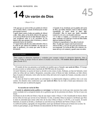 EL MAESTRO PENTECOSTES 2016
45
14Un varón de Dios
1 Reyes 13:1-6
1 He aquí que un varón de Dios por palabra de Jehová
vino de Judá a Betel; y estando Jeroboam junto al altar
para quemar incienso,
2 aquél clamó contra el altar por palabra de Jehová
y dijo: Altar, altar, así ha dicho Jehová: He aquí que
a la casa de David nacerá un hijo llamado Josías, el
cual sacrificará sobre ti a los sacerdotes de los
lugares altos que queman sobre ti incienso, y sobre ti
quemarán huesos de hombres.
3 Y aquel mismo día dio una señal, diciendo: Esta es
la señal de que Jehová ha hablado: he aquí que el
altar se quebrará, y la ceniza que sobre él está se
derramará.
4 Cuando el rey Jeroboam oyó la palabra del varón
de Dios, que había clamado contra el altar de Betel,
extendiendo su mano desde el altar, dijo:
¡Prendedle! Mas la mano que había extendido
contra él, se le secó, y no la pudo enderezar.
5 Y el altar se rompió, y se derramó la ceniza del
altar, conforme a la señal que el varón de Dios había
dado por palabra de Jehová.
6 Entonces respondiendo el rey, dijo al varón de
Dios: Te pido que ruegues ante la presencia de
Jehová tu Dios, y ores por mí, para que mi mano me
sea restaurada. Y el varón de Dios oró a Jehová, y la
mano del rey se le restauró, y quedó como era antes.
La lección en resumen
Dios acepta la adoración espiritual y verdadera pero siempre rechaza la adoración hipócrita, falsa y
carnal. Evalúe su propia forma de adorar al estudiar esta lección. «No tendrás dioses ajenos delante de
mí» (Éxodo 20:3).
El estudio de hoy nos presenta a un hombre sin nombre que es llamado «un varón de Dios». El tiempo
de estos eventos se señala como el período de 980-900 antes de Jesucristo.
Al morir Salomón, la nación de Israel se dividió en dos reinos rivales. Roboam, un hijo de Salomón, reinó
sobre las tribus del sur (Judá y Benjamín), conocidas como el Reino de Judá. Jeroboam, un líder obrero
bajo el mando de Salomón, reinó sobre las diez tribus del norte de la región de Canaán, conocidas como el
Reino de Israel.
El reino de Israel no tardó mucho en corromperse. La depravación religiosa y política vino a ser cosa
común. Era durante estas condiciones que «un varón de Dios» fue de Judá a Israel para denunciar a las
tribus del norte por su adoración pagana.
Se necesita un varón de Dios
Cuando la administración política se corrompe: La historia nos revela que más naciones han caído
como resultado de la corrupción dentro de su gobierno que de las presiones de afuera. Tal fue el caso con
Israel.
Jeroboam era de la tribu de Efraín e hijo de una mujer viuda (1 Reyes 11:26). Encabezaba la fuerza obrera
de las tribus de José que servían al rey Salomón. Un día, el profeta Ahías le anunció a Jeroboam que Dios
le daría la autoridad para reinar sobre diez de las doce tribus (1 Reyes 11:29-39), y así ocurrió. Al morir
Salomón, la nación se dividió, y Jeroboam se convirtió en rey del Reino del Norte (1 Reyes 12:20).
La ambición política, agregada a la inseguridad, causó que Jeroboam temiese por el futuro de su reino. Se
sentía en gran peligro, ya que Roboam era descendiente de David mientras que él, no.
 
