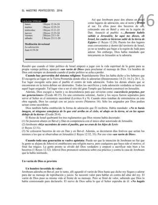 EL MAESTRO PENTECOSTES 2016
46
Lecturas bíblicas
lunes: 1Reyes 12:16-24
martes: 1Reyes 12:25-33
miércoles: 1Reyes 13:11-22
jueves: 1Reyes 13:23-34
viernes: 2Reyes 23:1-10
sábado: 2 Reyes 23:11-20
Meditación devocional
La adoración
Juan 4:19-24
Así que Jeroboam puso dos altares en Israel
como lugares de adoración, uno al norte y el otro
al sur. En ellos puso dos becerros de oro,
colocando uno en Betel y otro en la región de
Dan. Anunció al pueblo: «…Bastante habéis
subido a Jerusalén; he aquí tus dioses, oh
Israel, los cuales te hicieron subir de la tierra de
Egipto» (1 Reyes 12:28). Puesto los dos lugares
eran convenientes y dentro del territorio de Israel,
ya no se tendría que bajar a la región de Judá para
adorar. Sin embargo, Dios había mandado que
únicamente en Jerusalén se le adoraría.
Resultó que cuando el líder político de Israel empezó a jugar con la vida espiritual de la gente para su
propia ventaja política, apareció «un varón de Dios» para proclamar el mensaje de Dios. Un hombre de
Dios está siempre en demanda cuando el poder político se echa a perder.
Cuando hay perversión del sistema religioso: Repetidamente Dios les había dicho a los hebreos que
Él escogería un lugar en la Tierra Prometida donde ellos le adorarían (Deuteronomio 14:23; 16:2 y 26:1, 2).
Ese lugar escogido sería para el pueblo el centro de toda adoración. Todos los demás altares que se
encontraran en la tierra debían ser destruidos. Todos los sacrificios y toda adoración verdadera se haría en
aquel lugar asignado. Tal lugar vino a ser el sitio del gran Templo que Salomón construyó en Jerusalén.
Además, Dios escogió a Aarón y su descendencia para que sirvieran como «sacerdocio perpetuo, por
sus generaciones» (Éxodo 40:15). En una ceremonia solemne, Aarón y los suyos fueron separados para
servir al Señor en el ministerio sacerdotal (Levítico 8 y 9). Cuando otros trataban de entremeterse en esta
obra sagrada, Dios les castigó con un juicio severo (Números 16). Sólo los asignados por Dios podían
actuar como sacerdotes.
Dios también había establecido la forma de adoración que Él recibiría. Había mandado: «No te harás
imagen, ni ninguna semejanza de lo que esté arriba en el cielo, ni abajo en la tierra, ni en las aguas
debajo de la tierra» (Éxodo 20:4).
El Reino de Israel quebrantó los tres reglamentos que Dios mismo había decretado:
(1) Se pusieron altares en Bet-el y Dan en competencia con el único altar autorizado de Jerusalén.
(2) Jeroboam «hizo sacerdotes de entre el pueblo, que no eran de los hijos de Leví»
(1 Reyes 12:31).
(3) Se colocaron becerros de oro en Dan y en Bet-el. Además, se decretaron días festivos que serían los
mismos a los que se observaban en Jerusalén (1 Reyes 12:32, 33). Por eso vino «un varón de Dios».
Cuando toda una generación se vuelve apóstata: Puede ser que la intención de Jeroboam no fue que
la gente se alejara de Jehová ni estableciera una religión nueva, pero cualquiera que haya sido el motivo, el
final fue trágico. La gente pronto se olvidó del Dios verdadero y empezó a sacrificar más bien a los
becerros (1 Reyes 12:32). Jehová Dios pronunció sentencia sobre esa práctica y contra la casa de Jeroboam
que la había instituido.
Un varón de Dios es provisto
Un hombre investido de valor:
Jeroboam adoraba en Bet-el; por lo tanto, allí aguardó el varón de Dios hasta que dicho rey llegara a adorar
para dar su mensaje de reprobación y juicio. Se necesitó valor para hablar en contra del altar del rey. El
varón de Dios puso su misma vida al frente de su mensaje. Pero se llenó de valor, sabiendo que Dios lo
había comisionado para declararlo. El siervo de Dios sabía lo que el Señor esperaba de él: «No hagáis
 