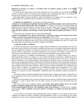 EL MAESTRO PENTECOSTES 2016
47
distinción de persona en el juicio... no tendréis temor de ninguno, porque el juicio es de Dios...»
(Deuteronomio 1:17).
El varón de Dios anunció que el altar sería profanado por un rey nacido a la casa de David (del Reino
del Sur) al quemar sobre él los huesos de los sacerdotes que lo administraban. Que el rey Jeroboam se
enojaría era de esperarse, pues esto significaba la caída del Reino del Norte.
¿De dónde obtuvo el siervo de Dios el valor para hablarle de tal forma al rey? La respuesta es que
estaba actuando en el nombre de Dios; las palabras no eran suyas, sino de Dios.
Un hombre de compasión: El rey Jeroboam no podía contenerse.
«Cuando el rey Jeroboam oyó la palabra del varón de Dios, que había clamado contra el altar de Bet-el,
extendiendo su mano desde el altar, dijo: ¡Prendedle!…» (1 Reyes 13:4). Pero el rey había actuado con
insolencia ante los ojos de Jehová, y el juicio divino no se hizo esperar. Se le secó la misma mano que
había usado para ordenar la captura del varón de Dios. Además, «…el altar se rompió, y se derramó la
ceniza del altar, conforme a la señal que el varón de Dios había dado por palabra de Jehová» (1 Reyes
13:5).
Fue entonces que la amenaza del rey se convirtió en humildad.
«Entonces respondiendo el rey, dijo al varón de Dios: Te pido que ruegues ante la presencia de Jehová
tu Dios, y ores por mí, para que mi mano me sea restaurada» (1 Reyes 13:6).
El profeta tenía compasión. Oró en respuesta a la petición que se le hacía, y Dios restauró la mano del
rey. ¡Qué prueba tan grande de que el juicio justo de Dios puede proclamarse con amor! La santa ira de
Dios nunca debe ser mezclada con los deseos vengativos del hombre.
Un hombre de Dios es vindicado
El anuncio del juicio que caería sobre la religión falsa de Jeroboam era muy específico. El siervo de
Dios anunció que el juicio era inevitable; no solamente declaró cómo se efectuaría la profanación del altar,
sino que también dio el linaje y el nombre del que haría tal cosa en el nombre de Jehová. La señal que
ocurrió al darse la profecía fue tan sólo una garantía de lo que pasaría en el futuro, (1 Reyes 13:2, 3).
Fijémonos en cuán específicas y concretas son las revelaciones proféticas que provienen de Dios.
Aunque los eventos no se cumplieron inmediatamente, sí ocurrieron a su debido tiempo, tal y como se
habían anunciado. (1 Reyes 13; 2 Reyes 22 y 23). Después de 300 años la profecía se cumplió al pie de la
letra (2 Reyes 23:15-20). Cuando el Reino del Norte cayó a los asirios en el año 722 a. de J.C., la región se
llenó de la idolatría y la perversión religiosa. Años después, Josías llegó a ser el rey del Reino del Sur y se
lanzó en una campaña para deshacer toda idolatría en Palestina. Empezó en Judá, restaurando la adoración
en el Templo de Jerusalén en su forma pura. Viajó por toda la tierra de Judá, asegurándose de que todos los
altares paganos fueran destruidos. Llegando a Bet-el, pudo ver el altar levantado por el rey Jeroboam junto
con las casas, los árboles y las piedras que se consideraban sagradas por los adoradores. El rey Josías
mandó cortar los árboles, despedazar las piedras y quemar las casas. Tomó los huesos de unas tumbas
cercanas y los quemó en el altar, profanándolo. Finalmente, mató a los sacerdotes y quemó sus cuerpos en
el altar.
Así quedó el altar de Jeroboam profanado para siempre como un lugar de adoración y holocaustos. El
juicio anunciado de Dios cayó exactamente como el varón de Dios lo había dicho. Jehová siempre cumple
Su palabra.
Dios es tan misericordioso que no juzga sin dar previo aviso para que el hombre tenga la oportunidad de
arrepentirse y evitar el juicio. Pero a la vez, Dios es justo. No cierra Sus ojos al pecado; tiene que
castigarlo.
Dios nos ha dicho cómo le debemos adorar: «No tendrás dioses ajenos delante de mí. No te harás
imagen, ni ninguna semejanza de lo que esté arriba en el cielo, ni abajo en la tierra,
ni en las aguas debajo de la tierra. No te inclinarás a ellas, ni las honrarás…» (Éxodo 20:3-5). Además,
Jesucristo dijo: «Dios es Espíritu; y los que le adoran, en espíritu y en verdad es necesario que adoren»
(Juan 4:24).
Los que adoran a otros dioses están desobedeciendo al Dios verdadero. Los que adoran al único Dios
verdadero por medio de estatuas o imágenes están desagradando a Dios. Los que adoran de una manera
superficial con meros ritos no pueden complacer a Dios. Los que quitan porciones de la Biblia, añaden a
 