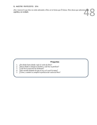 EL MAESTRO PENTECOSTES 2016
48
ella o tuercen lo que dice no están adorando a Dios en la forma que Él desea. Dios desea que adoremos «en
espíritu y en verdad».
Preguntas
1. ¿De dónde hasta dónde viajó el varón de Dios?
2. ¿Hacia dónde se dirigió el profeta y cuál fue su profecía?
3. ¿Cuál fue la reacción de Jeroboam?
4. ¿Qué sucedió después de que al rey se le secó la mano?
5. ¿Cómo y cuándo se cumplió la profecía del varón de Dios?
 