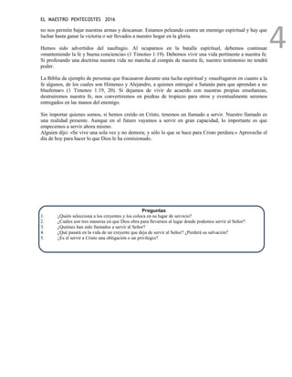 EL MAESTRO PENTECOSTES 2016
4
no nos permite bajar nuestras armas y descansar. Estamos peleando contra un enemigo espiritual y hay que
luchar hasta ganar la victoria o ser llevados a nuestro hogar en la gloria.
Hemos sido advertidos del naufragio. Al ocuparnos en la batalla espiritual, debemos continuar
«manteniendo la fe y buena conciencia» (1 Timoteo 1:19). Debemos vivir una vida pertinente a nuestra fe.
Si profesando una doctrina nuestra vida no marcha al compás de nuestra fe, nuestro testimonio no tendrá
poder.
La Biblia da ejemplo de personas que fracasaron durante una lucha espiritual y «naufragaron en cuanto a la
fe algunos, de los cuales son Himeneo y Alejandro, a quienes entregué a Satanás para que aprendan a no
blasfemar» (1 Timoteo 1:19, 20). Si dejamos de vivir de acuerdo con nuestras propias enseñanzas,
destruiremos nuestra fe, nos convertiremos en piedras de tropiezo para otros y eventualmente seremos
entregados en las manos del enemigo.
Sin importar quienes somos, si hemos creído en Cristo, tenemos un llamado a servir. Nuestro llamado es
una realidad presente. Aunque en el futuro vayamos a servir en gran capacidad, lo importante es que
empecemos a servir ahora mismo.
Alguien dijo: «Se vive una sola vez y no demora; y sólo lo que se hace para Cristo perdura.» Aproveche el
día de hoy para hacer lo que Dios le ha comisionado.
Preguntas
1. ¿Quién selecciona a los creyentes y los coloca en su lugar de servicio?
2. ¿Cuáles son tres maneras en que Dios obra para llevarnos al lugar donde podemos servir al Señor?
3. ¿Quiénes han sido llamados a servir al Señor?
4. ¿Qué pasará en la vida de un creyente que deja de servir al Señor? ¿Perderá su salvación?
5. ¿Es el servir a Cristo una obligación o un privilegio?
 