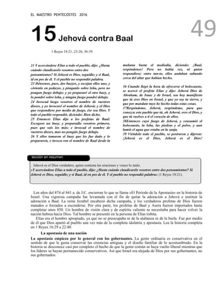 EL MAESTRO PENTECOSTES 2016
49
15Jehová contra Baal
1 Reyes 18:21, 23-26, 36-39
21 Y acercándose Elías a todo el pueblo, dijo: ¿Hasta
cuándo claudicaréis vosotros entre dos
pensamientos? Si Jehová es Dios, seguidle; y si Baal,
id en pos de él. Y el pueblo no respondió palabra.
23 Dénsenos, pues, dos bueyes, y escojan ellos uno, y
córtenlo en pedazos, y pónganlo sobre leña, pero no
pongan fuego debajo; y yo prepararé el otro buey, y
lo pondré sobre leña, y ningún fuego pondré debajo.
24 Invocad luego vosotros el nombre de vuestros
dioses, y yo invocaré el nombre de Jehová; y el Dios
que respondiere por medio de fuego, ése sea Dios. Y
todo el pueblo respondió, diciendo: Bien dicho.
25 Entonces Elías dijo a los profetas de Baal:
Escogeos un buey, y preparadlo vosotros primero,
pues que sois los más; e invocad el nombre de
vuestros dioses, mas no pongáis fuego debajo.
26 Y ellos tomaron el buey que les fue dado y lo
prepararon, e invoca ron el nombre de Baal desde la
mañana hasta el mediodía, diciendo: ¡Baal,
respóndenos! Pero no había voz, ni quien
respondiese; entre tan-to, ellos andaban saltando
cerca del altar que habían hecho.
36 Cuando llegó la hora de ofrecerse el holocausto,
se acercó el profeta Elías y dijo: Jehová Dios de
Abraham, de Isaac y de Israel, sea hoy manifiesto
que tú eres Dios en Israel, y que yo soy tu siervo, y
que por mandato tuyo he hecho todas estas cosas.
37Respóndeme, Jehová, respóndeme, para que
conozca este pueblo que tú, oh Jehová, eres el Dios, y
que tú vuelves a ti el corazón de ellos.
38Entonces cayó fuego de Jehová, y consumió el
holocausto, la leña, las piedras y el polvo, y aun
lamió el agua que estaba en la zanja.
39 Viéndolo todo el pueblo, se postraron y dijeron:
¡Jehová es el Dios, Jehová es el Dios!
La
lección en resumen
Jehová es el Dios verdadero, quien contesta las oraciones y vence lo malo.
«Y acercándose Elías a todo el pueblo, dijo: ¿Hasta cuándo claudicaréis vosotros entre dos pensamientos? Si
Jehová es Dios, seguidle; y si Baal, id en pos de él. Y el pueblo no respondió palabra» (1 Reyes 18:21).
Los años del 874 al 841 a. de J.C. encierran lo que se llama «El Período de la Apostasía» en la historia de
Israel. Una vigorosa campaña fue levantada con el fin de quitar la adoración a Jehová e instituir la
adoración a Baal. La reina Jezabel encabezó dicha campaña, y los verdaderos profetas de Dios fueron
matados o forzados a esconderse. Por otra parte, los profetas de Baal y Asera fueron importados hasta
completar unos 850. Un hombre de visión clara y de espíritu valiente se necesitaba para hacer volver la
nación hebrea hacia Dios. Tal hombre se presentó en la persona de Elías tisbita.
Elías era el hombre apropiado, ya que no se preocupaba ni de la alabanza ni de la burla. Fue por medio
de él que Dios apartó al pueblo una vez más de la completa idolatría y apostasía. Lea la historia completa
en 1 Reyes 16:29 a 22:40.
La apostasía de una nación
La apostasía empieza por lo general con los gobernantes. La gente ordinaria es conservativa en el
sentido de que le gusta conservar las creencias antiguas y el diseño familiar de lo acostumbrado. En la
historia se desconoce casi por completo el hecho de que la gente común se haya vuelto liberal mientras que
los líderes se hayan permanecido conservativos. Así que Israel era alejada de Dios por sus gobernantes, no
sus gobernados.
 