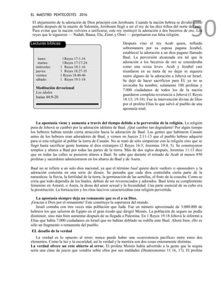 EL MAESTRO PENTECOSTES 2016
50
El alejamiento de la adoración de Dios principió con Jeroboam. Cuando la nación hebrea se dividió como
pueblo después de la muerte de Salomón, Jeroboam llegó a ser el rey de las diez tribus del norte del país.
Para evitar que la nación volviera a unificarse, este rey instituyó la adoración a dos becerros de oro. Los
reyes que le siguieron — Nadab, Baasa, Ela, Zimri y Omri — perpetuaron esa falsa religión.
Lecturas bíblicas
lunes: 1Reyes 17:1-16
martes: 1Reyes 17:17-24
miércoles: 1 Reyes 18:1-16
jueves: 1 Reyes 18:27-35
viernes: 1 Reyes 18:40-46
sábado: 1 Reyes 19:1-18
Meditación devocional
Los ídolos
Isaías 44:9-20
Después vino el rey Acab quien, influido
sobremanera por su esposa pagana Jezabel,
estableció la adoración a un dios pagano llamado
Baal. La perversión alcanzada era tal que la
adoración a los becerros de oro se consideraba
como una «cosa leve». Acab y Jezabel casi
triunfaron en su meta de no dejar ni siquiera
rastro alguno de la adoración a Jehová en Israel.
Se dejó de hacer sacrificios para Él; ya no se
invocaba Su nombre; solamente 100 profetas y
7.000 ciudadanos de todos los de la nación
guardaron completa reverencia a Jehová (1 Reyes
18:13; 19:18). Fue la intervención divina de Dios
por el profeta Elías lo que salvó al pueblo de una
apostasía total.
La apostasía viene y aumenta a través del tiempo debido a la perversión de la religión. La religión
pura de Jehová se cambió por la adoración idólatra de Baal. ¡Qué cambio tan degradante! Por algún tiempo
los hebreos habían tenido cierta atracción hacia la adoración de Baal. Las gentes que habitaron Canaán
antes de los hebreos eran adoradores de Baal, y vemos en Jueces 2:11-13 que el pueblo hebreo adquirió
para sí esta religión al poblar la tierra de Canaán. No se trató de sólo simpatizar con la religión sino que se
llegó hasta sacrificar gente humana al dios extranjero (2 Reyes 16:3; Jeremías 19:4, 5). Se construyeron
templos y altares a Baal por todas las partes de la tierra. Más de dos siglos después, Jeremías 11:13 dice
que en todas las calles se pusieron altares a Baal. Se sabe que durante el reinado de Acab al menos 850
profetas y sacerdotes administraron en los altares de Baal y de Asera.
Baal no se refiere a un solo dios nacional, ya que el término baal quiere decir «señor» o «poseedor» y la
adoración consistía en una serie de dioses. Se pensaba que cada dios controlaba cierta parte de la
naturaleza: la lluvia, la fertilidad de la tierra, la germinación de las semillas, el fruto de la cosecha. Como se
creía que todo dependía de los baales, debían de ser reverenciados y adorados. Baal tenía su complemento
femenino en Astoret, o Asera, la diosa del amor sexual y la fecundidad. Una parte esencial de su culto era
la prostitución. La fornicación y los ritos lascivos caracterizaban esta religión pervertida.
La apostasía siempre deja un remanente que es el a su Dios.
¡Gracias a Dios por el remanente! Este constituye la esperanza del mundo.
Israel contaba con tres veces más población que Judá. Fue un número aproximado de 3.000.000 de
hebreos los que salieron de Egipto en el gran éxodo que dirigió Moisés. La población de seguro no podía
disminuir, sino más bien aumentar después de su llegada a Palestina. En 1 Reyes 19:18 Jehová le informó a
Elías que había 7.000 ciudadanos en Israel que no habían doblado su rodilla ante Baal. Ahora bien, ello es
sólo un fragmento o remanente del pueblo.
EL desafío de la verdad
La verdad es lo opuesto al error; nunca puede haber una «coexistencia pacífica» entre estos dos
elementos. Como la luz y la oscuridad, así la verdad y la mentira son dos cosas enteramente distintas.
La verdad ofrece un reto abierto al error. El profeta Moisés había advertido a la gente que la sequía
sería una clase de juicio que vendría sobre ellos por sus maldades (Deuteronomio 11:16, 17). El profeta
 