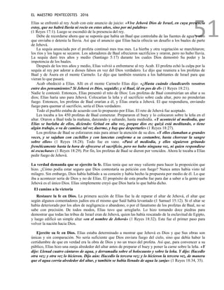 EL MAESTRO PENTECOSTES 2016
51
Elías se enfrentó al rey Acab con este anuncio de juicio: «Vive Jehová Dios de Israel, en cuya presencia
estoy, que no habrá lluvia ni rocío en estos años, sino por mi palabra»
(1 Reyes 17:1). Luego se escondió de la presencia del rey.
Debe de recordarse ahora que se suponía que había un Baal que controlaba de las fuentes de agua y otro
que enviaba o detenía la lluvia. Así que el anuncio que Elías hacía ofrecía un desafío a los baales de parte
de Jehová.
La sequía anunciada por el profeta continuó mes tras mes. La hierba y otra vegetación se marchitaron;
los ríos y los lagos se secaron. Los adoradores de Baal ofrecieron sacrificios y oraron, pero no hubo lluvia.
La sequía duró tres años y medio (Santiago 5:17) durante los cuales Dios demostró Su poder y la
impotencia de los baales.
Después de los tres años y medio, Elías volvió a enfrentarse al rey Acab. El profeta echó la culpa por la
sequía al rey por adorar a dioses falsos en vez del Dios verdadero. Le dijo que reuniera a los profetas de
Baal y de Asera en el monte Carmelo. Le dijo que también reuniera a los habitantes de Israel para que
vieran lo que pasará.
Acab obedeció a Elías. Allí en el monte Carmelo Elías dijo: «¿Hasta cuándo claudicaréis vosotros
entre dos pensamientos? Si Jehová es Dios, seguidle; y si Baal, id en pos de él» (1 Reyes 18:21).
Nadie le contestó. Entonces, Elías presentó el reto de Dios: Los profetas de Baal construirían un altar a su
dios; Elías haría uno para Jehová. Colocarían la leña y el sacrificio sobre cada altar, pero no prenderían
fuego. Entonces, los profetas de Baal orarían a él, y Elías oraría a Jehová. El que respondiera, enviando
fuego para quemar el sacrificio, sería el Dios verdadero.
Todo el pueblo estaba de acuerdo con lo propuesto por Elías. El reto de Jehová fue aceptado.
Les tocaba a los 450 profetas de Baal comenzar. Prepararon el buey y lo colocaron sobre la leña en el
altar. Oraron a Baal toda la mañana, danzando y saltando, hasta mediodía. «Y aconteció al mediodía, que
Elías se burlaba de ellos, diciendo: Gritad en alta voz, porque dios es; quizá está meditando, o tiene
algún trabajo, o va de camino; tal vez duerme, y hay que despertarle» (1 Reyes 18:27).
Los profetas de Baal se esforzaron más para atraer la atención de su dios. «Y ellos clamaban a grandes
voces, y se sajaban con cuchillos y con lancetas conforme a su costumbre, hasta chorrear la sangre
sobre ellos» (1 Reyes 18:28). Todo fue en vano. «Pasó el mediodía, y ellos siguieron gritando
frenéticamente hasta la hora de ofrecerse el sacrificio, pero no hubo ninguna voz, ni quien respondiese
ni escuchase» (1 Reyes 18:29). Por fin, los profetas de Baal se dieron por vencidos. Ahora le tocaba a Elías
pedir fuego de Jehová.
La verdad demanda que se ejercite la fe. Elías tenía que ser muy valiente para hacer la proposición que
hizo. ¿Cómo podía estar seguro que Dios contestaría su petición con fuego? Nunca antes había visto tal
milagro. Sin embargo, Dios había hablado a su corazón y había hecho la propuesta por medio de él. Lo que
iba a acontecer sería de Dios y no de Elías. El propósito de esta prueba fue para dar a saber a la gente que
Jehová es el único Dios. Elías simplemente creyó que Dios haría lo que había dicho.
El camino a la victoria
Restaure la fe en Dios. La primera acción de Elías fue la de reparar el altar de Jehová, el altar que
según algunos comentadores judíos era el mismo que Saúl había levantado (1 Samuel 15:12). Si el altar se
había deteriorado por los años de negligencia o abandono, o por el fanatismo de los profetas de Baal, no se
sabe con precisión. De todos modos, Elías tuvo que arreglarlo. Lo hizo tomando doce piedras para
demostrar que todas las tribus de Israel eran de Jehová, quien las había rescatado de la esclavitud de Egipto,
y luego edificó un simple altar «en el nombre de Jehová» (1 Reyes 18:32). Este fue el primer paso para
volver la nación hacia Dios.
Ejercite su fe en Dios. Elías estaba determinado a mostrar que Jehová es Dios y que Sus obras son
únicas y sin comparación. No sería suficiente que Dios enviara fuego del cielo, sino que debía haber la
certidumbre de que en verdad era la obra de Dios y no un truco del profeta. Así que, para convencer a su
público, Elías hizo una zanja alrededor del altar antes de preparar el buey y poner la carne sobre la leña. «Y
dijo: Llenad cuatro cántaros de agua, y derramadla sobre el holocausto y sobre la leña. Y dijo: Hacedlo
otra vez; y otra vez lo hicieron. Dijo aún: Hacedlo la tercera vez; y lo hicieron la tercera vez, de manera
que el agua corría alrededor del altar, y también se había llenado de agua la zanja» (1 Reyes 18:34, 35).
 