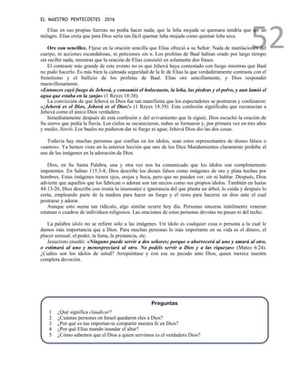 EL MAESTRO PENTECOSTES 2016
52
Elías en sus propias fuerzas no podía hacer nada; que la leña mojada se quemara tendría que ser un
milagro. Elías creía que para Dios sería tan fácil quemar leña mojada como quemar leña seca.
Ore con sencillez. Fíjese en la oración sencilla que Elías ofreció a su Señor: Nada de mutilaciones del
cuerpo, ni acciones escandalosas, ni peticiones sin n. Los profetas de Baal habían orado por largo tiempo
sin recibir nada, mientras que la oración de Elías consistió en solamente dos frases.
El contraste más grande de este evento no es que Jehová haya contestado con fuego mientras que Baal
no pudo hacerlo. Es más bien la calmada seguridad de la fe de Elías la que verdaderamente contrasta con el
frenetismo y el bullicio de los profetas de Baal. Elías oró sencillamente, y Dios respondió
maravillosamente.
«Entonces cayó fuego de Jehová, y consumió el holocausto, la leña, las piedras y el polvo, y aun lamió el
agua que estaba en la zanja» (1 Reyes 18:38).
La convicción de que Jehová es Dios fue tan manifiesta que los espectadores se postraron y confesaron:
«¡Jehová es el Dios, Jehová es el Dios!» (1 Reyes 18:39). Esta confesión significaba que reconocían a
Jehová como el único Dios verdadero.
Inmediatamente después de esta confesión y del avivamiento que la siguió, Dios escuchó la oración de
Su siervo que pedía la lluvia. Los cielos se oscurecieron, nubes se formaron y, por primera vez en tres años
y medio, llovió. Los baales no pudieron dar ni fuego ni agua; Jehová Dios dio las dos cosas.
Todavía hay muchas personas que confían en los ídolos, sean estos representantes de dioses falsos o
«santos». Ya hemos visto en la anterior lección que uno de los Diez Mandamientos claramente prohíbe el
uso de las imágenes en la adoración de Dios.
Dios, en Su Santa Palabra, una y otra vez nos ha comunicado que los ídolos son completamente
impotentes. En Salmo 115:3-8, Dios describe los dioses falsos como imágenes de oro y plata hechas por
hombres. Estas imágenes tienen ojos, orejas y boca, pero que no pueden ver, oír ni hablar. Después, Dios
advierte que aquellos que los fabrican o adoran son tan necios como sus propios ídolos. También en Isaías
44:13-20, Dios describe con ironía la insensatez e ignorancia del que planta un árbol, lo cuida y después lo
corta, empleando parte de la madera para hacer un fuego y el resto para hacerse un dios ante el cual
postrarse y adorar.
Aunque esto suena tan ridículo, algo similar ocurre hoy día. Personas sinceras inútilmente veneran
estatuas o cuadros de individuos religiosos. Las oraciones de estas personas devotas no pasan ni del techo.
La palabra ídolo no se refiere sólo a las imágenes. Un ídolo es cualquier cosa o persona a la cual le
damos más importancia que a Dios. Para muchas personas lo más importante en su vida es el dinero, el
placer sensual, el poder, la fama, la prestancia, etc.
Jesucristo enseñó: «Ninguno puede servir a dos señores; porque o aborrecerá al uno y amará al otro,
o estimará al uno y menospreciará al otro. No podéis servir a Dios y a las riquezas» (Mateo 6:24).
¿Cuáles son los ídolos de usted? Arrepiéntase y con ese su pecado ante Dios, quien merece nuestra
completa devoción.
Preguntas
1 ¿Qué significa claudicar?
2 ¿Cuántas personas en Israel quedaron eles a Dios?
3 ¿Por qué es tan importan-te compartir nuestra fe en Dios?
4 ¿Por qué Elías mando inundar el altar?
5 ¿Cómo sabemos que el Dios a quien servimos es el verdadero Dios?
 