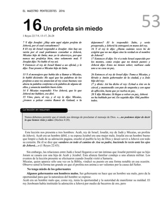 EL MAESTRO PENTECOSTES 2016
53
16Un profeta sin miedo
1 Reyes 22:7-9, 13-17, 26-28
7 Y dijo Josafat: ¿Hay aún aquí algún profeta de
Jehová, por el cual consultemos?
8 El rey de Israel respondió a Josafat: Aún hay un
varón por el cual podríamos consultar a Jehová,
Micaías hijo de Imla; mas yo le aborrezco, por-que
nunca me profetiza bien, sino solamente mal. Y
Josafat dijo: No hable el rey así.
9 Entonces el rey de Israel llamó a un oficial, y le
dijo: Trae pronto a Micaías hijo de Imla.
13 Y el mensajero que había ido a llamar a Micaías,
le habló diciendo: He aquí que las palabras de los
profetas a una voz anuncian al rey cosas buenas; sea
ahora tu palabra conforme a la palabra de alguno de
ellos, y anuncia también buen éxito.
14 Y Micaías respondió: Vive Jehová, que lo que
Jehová me hablare, eso diré.
15 Vino, pues, al rey, y el rey le dijo: Micaías,
¿iremos a pelear contra Ramot de Galaad, o la
dejaremos? El le respondió: Sube, y serás
prosperado, y Jehová la entregará en mano del rey.
16 Y el rey le dijo: ¿Hasta cuántas veces he de
exigirte que no me digas sino la verdad en el nombre
de Jehová?
17 Entonces él dijo: Yo vi a todo Israel esparcido por
los montes, como ovejas que no tienen pastor; y
Jehová dijo: Estos no tienen señor; vuélvase cada
uno a su casa en paz.
26 Entonces el rey de Israel dijo: Toma a Micaías, y
llévalo a Amón gobernador de la ciudad, y a Joás
hijo del rey;
27 y dirás: Así ha dicho el rey: Echad a éste en la
cárcel, y mantenedle con pan de angustia y con agua
de aflicción, hasta que yo vuelva en paz.
28 Y dijo Micaías: Si llegas a volver en paz, Jehová
no ha hablado por mí. En seguida dijo: Oíd, pueblos
todos.
La lección en resumen
Nunca debemos permitir que el miedo nos detenga de proclamar el mensaje de Dios. «…no podemos dejar de decir
lo que hemos visto y oído» (Hechos 4:20).
Esta lección nos presenta a tres hombres: Acab, rey de Israel; Josafat, rey de Judá y Micaías, un profeta
de Jehová. Acab era un hombre débil, y su esposa Jezabel era una mujer mala. Josafat era un hombre bueno
que limpió a Judá de su adoración pagana, enseñó al pueblo la ley de Dios y deseó servir a Jehová con todo
su corazón. De él se dice que «anduvo en todo el camino de Asa su padre, haciendo lo recto ante los ojos
de Jehová…» (1 Reyes 22:43).
Sin embargo, las relaciones entre Judá e Israel llegaron a ser tan íntimas que Josafat permitió que su hijo
Joram se casara con una hija de Acab y Jezabel. Esta alianza familiar condujo a una alianza militar. Los
eventos de la lección presente se efectuaron cuando Josafat visitó a Samaria.
Micaías, quien aparece sólo una vez en la Biblia, vindicó su puesto en una forma notable en esa ocasión.
Observe usted la forma tan grande en que el profeta nos anima a ser valientes por la causa del Señor.
No tenga miedo de los gobernantes
Algunos gobernantes son hombres malos. Ser gobernante no hace que un hombre sea malo, pero da la
oportunidad para que la naturaleza del hombre se exprese.
Acab era un hombre malo que, como rey, tenía la oportunidad y la autoridad de manifestar su maldad. El
rey Jeroboam había instituido la adoración a Jehová por medio de becerros de oro, pero
 