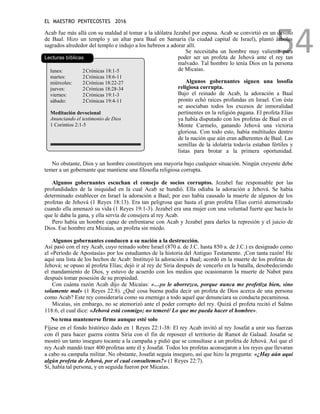 EL MAESTRO PENTECOSTES 2016
54
Acab fue más allá con su maldad al tomar a la idólatra Jezabel por esposa. Acab se convirtió en un devoto
de Baal. Hizo un templo y un altar para Baal en Samaria (la ciudad capital de Israel), plantó árboles
sagrados alrededor del templo e indujo a los hebreos a adorar allí.
Lecturas bíblicas
lunes: 2Crónicas 18:1-5
martes: 2Crónicas 18:6-11
miércoles: 2Crónicas 18:22-27
jueves: 2Crónicas 18:28-34
viernes: 2Crónicas 19:1-3
sábado: 2Crónicas 19:4-11
Meditación devocional
Anunciando el testimonio de Dios
1 Corintios 2:1-5
Se necesitaba un hombre muy valiente para
poder ser un profeta de Jehová ante el rey tan
malvado. Tal hombre lo tenía Dios en la persona
de Micaías.
Algunos gobernantes siguen una losofía
religiosa corrupta.
Bajo el reinado de Acab, la adoración a Baal
pronto echó raíces profundas en Israel. Con ésta
se asociaban todos los excesos de inmoralidad
pertinentes en la religión pagana. El profeta Elías
ya había disputado con los profetas de Baal en el
Monte Carmelo, ganando Jehová una victoria
gloriosa. Con todo esto, había multitudes dentro
de la nación que aún eran adherentes de Baal. Las
semillas de la idolatría todavía estaban fértiles y
listas para brotar a la primera oportunidad.
No obstante, Dios y un hombre constituyen una mayoría bajo cualquier situación. Ningún creyente debe
temer a un gobernante que mantiene una filosofía religiosa corrupta.
Algunos gobernantes escuchan el consejo de socios corruptos. Jezabel fue responsable por las
profundidades de la iniquidad en la cual Acab se hundió. Ella odiaba la adoración a Jehová. Se había
determinado establecer en Israel la adoración a Baal; por eso había causado la muerte de algunos de los
profetas de Jehová (1 Reyes 18:13). Era tan peligrosa que hasta el gran profeta Elías corrió atemorizado
cuando ella amenazó su vida (1 Reyes 19:1-3). Jezabel era una mujer con una voluntad fuerte que hacía lo
que le daba la gana, y ella servía de consejera al rey Acab.
Pero había un hombre capaz de enfrentarse con Acab y Jezabel para darles la represión y el juicio de
Dios. Ese hombre era Micaías, un profeta sin miedo.
Algunos gobernantes conducen a su nación a la destrucción.
Así pasó con el rey Acab, cuyo reinado sobre Israel (870 a. de J.C. hasta 850 a. de J.C.) es designado como
el «Período de Apostasía» por los estudiantes de la historia del Antiguo Testamento. ¡Con tanta razón! He
aquí una lista de los hechos de Acab: Instituyó la adoración a Baal; acordó en la muerte de los profetas de
Jehová; se opuso al profeta Elías; dejó ir al rey de Siria después de vencerlo en la batalla, desobedeciendo
el mandamiento de Dios, y estuvo de acuerdo con los medios que ocasionaron la muerte de Nabot para
después tomar posesión de su propiedad.
Con cuánta razón Acab dijo de Micaías: «…yo le aborrezco, porque nunca me profetiza bien, sino
solamente mal» (1 Reyes 22:8). ¿Qué cosa buena podía decir un profeta de Dios acerca de una persona
como Acab? Este rey consideraría como su enemigo a todo aquel que denunciara su conducta pecaminosa.
Micaías, sin embargo, no se atemorizó ante el poder corrupto del rey. Quizá el profeta recitó el Salmo
118:6, el cual dice: «Jehová está conmigo; no temeré/ Lo que me pueda hacer el hombre».
No tema mantenerse firme aunque esté solo
Fíjese en el fondo histórico dado en 1 Reyes 22:1-38: El rey Acab invitó al rey Josafat a unir sus fuerzas
con él para hacer guerra contra Siria con el fin de reposeer el territorio de Ramot de Galaad. Josafat se
mostró un tanto inseguro tocante a la campaña y pidió que se consultase a un profeta de Jehová. Así que el
rey Acab mandó traer 400 profetas ante él y Josafat. Todos los profetas aconsejaron a los reyes que llevaran
a cabo su campaña militar. No obstante, Josafat seguía inseguro, así que hizo la pregunta: «¿Hay aún aquí
algún profeta de Jehová, por el cual consultemos?» (1 Reyes 22:7).
Sí, había tal persona, y en seguida fueron por Micaías.
 