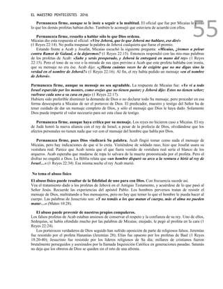 EL MAESTRO PENTECOSTES 2016
55
Permanezca firme, aunque se le inste a seguir a la multitud. El oficial que fue por Micaías le contó
lo que los demás profetas habían dicho. También le aconsejó que estuviera de acuerdo con ellos.
Permanezca firme, resuelto a hablar sólo lo que Dios ordena.
Micaías dio esta respuesta al oficial: «Vive Jehová, que lo que Jehová me hablare, eso diré»
(1 Reyes 22:14). No podía traspasar la palabra de Jehová cualquiera que fuese el premio.
Estando frente a Acab y Josafat, Micaías escuchó la siguiente pregunta: «Micaías, ¿iremos a pelear
contra Ramot de Galaad, o la dejaremos? (1 Reyes 22:15). Entonces respondió con las mis-mas palabras
de los profetas de Acab: «Sube y serás prosperado, y Jehová la entregará en mano del rey» (1 Reyes
22:15). Pero el tono de su voz o la mirada de sus ojos previno a Acab que este profeta hablaba con ironía,
que su mensaje no era ése. Acab dijo: «¿Hasta cuántas veces he de exigirte que no me digas sino la
verdad en el nombre de Jehová?» (1 Reyes 22:16). Al fin, el rey había pedido un mensaje «en el nombre
de Jehová».
Permanezca firme, aunque su mensaje no sea agradable. La respuesta de Micaías fue: «Yo vi a todo
Israel esparcido por los montes, como ovejas que no tienen pastor; y Jehová dijo: Estos no tienen señor;
vuélvase cada uno a su casa en paz» (1 Reyes 22:17).
Hubiera sido preferible disminuir la demanda de Dios o no declarar todo Su mensaje, pero proceder en esa
forma desocuparía a Micaías de ser el portavoz de Dios. El predicador, maestro y testigo del Señor ha de
tener cuidado de dar un mensaje completo de Dios, y sólo el mensaje que Dios le haya dado. Solamente
Dios puede impartir el valor necesario para ser esta clase de testigo.
Permanezca firme, aunque haya crítica por su mensaje. Los reyes no hicieron caso a Micaías. El rey
de Judá honró la nueva alianza con el rey de Israel, a pesar de la profecía de Dios, olvidándose que los
afectos personales no tienen nada que ver con el mensaje del hombre que habla por Dios.
Permanezca firme, pues Dios vindicará Su palabra. Acab fingió tomar como nada el mensaje de
Micaías, pero hay indicaciones de que sí lo creía. Vistiéndose de soldado raso, hizo que Josafat usara su
vestidura real. Parece que Acab temía que el que fuera vestido de vestidura real sería el blanco de los
arqueros. Acab esperaba que mudarse de ropa lo salvara de la muerte pronosticada por el profeta. Pero el
disfraz no engañó a Dios. La Biblia relata que «un hombre disparó su arco a la ventura e hirió al rey de
Israel…» (1 Reyes 22:34). Esa misma noche el rey Acab murió.
No tema el abuso físico
El abuso físico puede resultar de la fidelidad de uno para con Dios. Con frecuencia sucede así.
Vea el tratamiento dado a los profetas de Jehová en el Antiguo Testamento, y acuérdese de lo que pasó al
Señor Jesús. Recuerde las experiencias del apóstol Pablo. Los hombres perversos tratan de resistir el
mensaje de Dios, maltratando a Sus mensajeros, pero no hay que temer lo que el hombre le pueda hacer al
cuerpo. Las palabras de Jesucristo son: «Y no temáis a los que matan el cuerpo, más el alma no pueden
matar…» (Mateo 10:28).
El abuso puede provenir de nuestros propios compañeros.
Los falsos profetas de Acab estaban ansiosos de conservar el respeto y la confianza de su rey. Uno de ellos,
Sedequías, se había ofendido mucho por las palabras de Micaías; enojado, le pegó al profeta en la cara (1
Reyes 22:24).
Los portavoces verdaderos de Dios seguido han sufrido oposición de parte de religiosos falsos. Jeremías
fue resistido por el profeta Hananías (Jeremías 28); Elías fue opuesto por los profetas de Baal (1 Reyes
18:20-40); Jesucristo fue resistido por los líderes religiosos de Su día; millares de cristianos fueron
brutalmente perseguidos y asesinados por la llamada Inquisición Católica en generaciones pasadas. Satanás
no deja que los obreros de Dios se queden sin el reto de una afrenta.
 