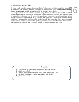 EL MAESTRO PENTECOSTES 2016
56
El abuso puede proceder de autoridades incrédulas. Acab consignó a Micaías a la prisión con una dieta
de pan y agua, dieta que no se cambiaría hasta que el rey regresara de la batalla. «Si llegas a volver en paz,
Jehová no ha ha-blado por mí» fue la contestación del profeta (1 Reyes 22:28).
La experiencia de Micaías se ha ido repitiendo una y otra vez en la historia. Ha sucedido cuando los
inconversos han usado la autoridad del gobierno para tratar de deshacer la verdad de Dios. Sucedió cuando
el pagano Imperio Romano trató de detener la expansión del cristianismo. Sucedió cuando una religión
degenerada intentó la exterminación de los valdenses, los albiguenses y otros grupos que rechazaron el
paganismo y la superstición que Roma había introducido en la fe cristiana. La religión falsa contesta a la
religión genuina con persecución mientras que la religión verdadera misericordiosamente alarga la mano a
los engañados por la religión falsa y con amor cristiano les enseña con paciencia la verdad.
Preguntas
1 ¿Quiénes eran las tres personas principales en la lección presente?
2 ¿Quién era Jezabel?
3 ¿Por qué se encontraba el buen rey Josafat con el mal-vado rey Acab?
4 ¿De dónde era Micaías y cuantas veces aparece en la Biblia?
5 ¿Cómo murió Acab?
 