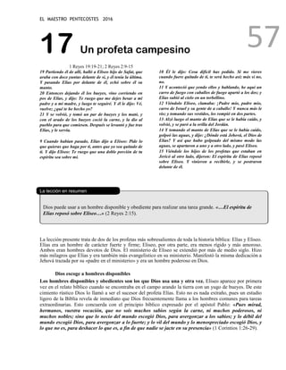 EL MAESTRO PENTECOSTES 2016
57
17 Un profeta campesino
1 Reyes 19:19-21; 2 Reyes 2:9-15
19 Partiendo él de allí, halló a Eliseo hijo de Safat, que
araba con doce yuntas delante de sí, y él tenía la última.
Y pasando Elías por delante de él, echó sobre él su
manto.
20 Entonces dejando él los bueyes, vino corriendo en
pos de Elías, y dijo: Te ruego que me dejes besar a mi
padre y a mi madre, y luego te seguiré. Y él le dijo: Vé,
vuelve; ¿qué te he hecho yo?
21 Y se volvió, y tomó un par de bueyes y los mató, y
con el arado de los bueyes coció la carne, y la dio al
pueblo para que comiesen. Después se levantó y fue tras
Elías, y le servía.
9 Cuando habían pasado, Elías dijo a Eliseo: Pide lo
que quieras que haga por ti, antes que yo sea quitado de
ti. Y dijo Eliseo: Te ruego que una doble porción de tu
espíritu sea sobre mí.
10 Él le dijo: Cosa difícil has pedido. Si me vieres
cuando fuere quitado de ti, te será hecho así; más si no,
no.
11 Y aconteció que yendo ellos y hablando, he aquí un
carro de fuego con caballos de fuego apartó a los dos; y
Elías subió al cielo en un torbellino.
12 Viéndolo Eliseo, clamaba: ¡Padre mío, padre mío,
carro de Israel y su gente de a caballo! Y nunca más le
vio; y tomando sus vestidos, los rompió en dos partes.
13 Alzó luego el manto de Elías que se le había caído, y
volvió, y se paró a la orilla del Jordán.
14 Y tomando el manto de Elías que se le había caído,
golpeó las aguas, y dijo: ¿Dónde está Jehová, el Dios de
Elías? Y así que hubo golpeado del mismo modo las
aguas, se apartaron a uno y a otro lado, y pasó Eliseo.
15 Viéndole los hijos de los profetas que estaban en
Jericó al otro lado, dijeron: El espíritu de Elías reposó
sobre Eliseo. Y vinieron a recibirle, y se postraron
delante de él.
La lección en resumen
Dios puede usar a un hombre disponible y obediente para realizar una tarea grande. «…El espíritu de
Elías reposó sobre Eliseo…» (2 Reyes 2:15).
La lección presente trata de dos de los profetas más sobresalientes de toda la historia bíblica: Elías y Eliseo.
Elías era un hombre de carácter fuerte y firme; Eliseo, por otra parte, era menos rígido y más amoroso.
Ambos eran hombres devotos de Dios. El ministerio de Eliseo se extendió por más de medio siglo. Hizo
más milagros que Elías y era también más evangelístico en su ministerio. Manifestó la misma dedicación a
Jehová trazada por su «padre en el ministerio» y era un hombre poderoso en Dios.
Dios escoge a hombres disponibles
Los hombres disponibles y obedientes son los que Dios usa una y otra vez. Eliseo aparece por primera
vez en el relato bíblico cuando se encontraba en el campo arando la tierra con un yugo de bueyes. De este
cimiento rústico Dios lo llamó a ser el sucesor del profeta Elías. Esto no es nada extraño, pues un estudio
ligero de la Biblia revela de inmediato que Dios frecuentemente llama a los hombres comunes para tareas
extraordinarias. Esto concuerda con el principio bíblico expresado por el apóstol Pablo: «Pues mirad,
hermanos, vuestra vocación, que no sois muchos sabios según la carne, ni muchos poderosos, ni
muchos nobles; sino que lo necio del mundo escogió Dios, para avergonzar a los sabios; y lo débil del
mundo escogió Dios, para avergonzar a lo fuerte; y lo vil del mundo y lo menospreciado escogió Dios, y
lo que no es, para deshacer lo que es, a fin de que nadie se jacte en su presencia» (1 Corintios 1:26-29).
 