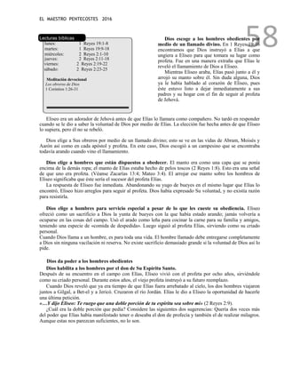 EL MAESTRO PENTECOSTES 2016
58
Lecturas bíblicas
lunes: 1 Reyes 19:1-8
martes: 1 Reyes 19:9-18
miércoles: 2 Reyes 2:1-10
jueves: 2 Reyes 2:11-18
viernes: 2 Reyes 2:19-22
sábado: 2 Reyes 2:23-25
Meditación devocional
Los obreros de Dios
1 Corintios 1:26-31
Dios escoge a los hombres obedientes por
medio de un llamado divino. En 1 Reyes 19:16
encontramos que Dios instruyó a Elías a que
ungiera a Eliseo para que tomara su lugar como
profeta. Fue en una manera extraña que Elías le
reveló el llamamiento de Dios a Eliseo.
Mientras Eliseo araba, Elías pasó junto a él y
arrojó su manto sobre él. Sin duda alguna, Dios
ya le había hablado al corazón de Eliseo, pues
éste estuvo listo a dejar inmediatamente a sus
padres y su hogar con el fin de seguir al profeta
de Jehová.
Eliseo era un adorador de Jehová antes de que Elías lo llamara como compañero. No tardó en responder
cuando se le dio a saber la voluntad de Dios por medio de Elías. La elección fue hecha antes de que Eliseo
lo supiera, pero él no se rebeló.
Dios elige a Sus obreros por medio de un llamado divino; esto se ve en las vidas de Abram, Moisés y
Aarón así como en cada apóstol y profeta. En este caso, Dios escogió a un campesino que se encontraba
todavía arando cuando vino el llamamiento.
Dios elige a hombres que están dispuestos a obedecer. El manto era como una capa que se ponía
encima de la demás ropa; el manto de Elías estaba hecho de pelos toscos (2 Reyes 1:8). Esto era una señal
de que uno era profeta. (Véanse Zacarías 13:4; Mateo 3:4). El arrojar ese manto sobre los hombros de
Eliseo significaba que éste sería el sucesor del profeta Elías.
La respuesta de Eliseo fue inmediata. Abandonando su yugo de bueyes en el mismo lugar que Elías lo
encontró, Eliseo hizo arreglos para seguir al profeta. Dios había expresado Su voluntad, y no existía razón
para resistirla.
Dios elige a hombres para servicio especial a pesar de lo que les cueste su obediencia. Eliseo
ofreció como un sacrificio a Dios la yunta de bueyes con la que había estado arando; jamás volvería a
ocuparse en las cosas del campo. Usó el arado como leña para cocinar la carne para su familia y amigos,
teniendo una especie de «comida de despedida». Luego siguió al profeta Elías, sirviendo como su criado
personal.
Cuando Dios llama a un hombre, es para toda una vida. El hombre llamado debe entregarse completamente
a Dios sin ninguna vacilación ni reserva. No existe sacrificio demasiado grande si la voluntad de Dios así lo
pide.
Dios da poder a los hombres obedientes
Dios habilita a los hombres por el don de Su Espíritu Santo.
Después de su encuentro en el campo con Elías, Eliseo vivió con el profeta por ocho años, sirviéndole
como su criado personal. Durante estos años, el viejo profeta instruyó a su futuro reemplazo.
Cuando Dios reveló que ya era tiempo de que Elías fuera arrebatado al cielo, los dos hombres viajaron
juntos a Gilgal, a Bet-el y a Jericó. Cruzaron el río Jordán. Elías le dio a Eliseo la oportunidad de hacerle
una última petición.
«…Y dijo Eliseo: Te ruego que una doble porción de tu espíritu sea sobre mí» (2 Reyes 2:9).
¿Cuál era la doble porción que pedía? Considere las siguientes dos sugerencias: Quería dos veces más
del poder que Elías había manifestado tener o deseaba el don de profecía y también el de realizar milagros.
Aunque estas nos parezcan suficientes, no lo son.
 