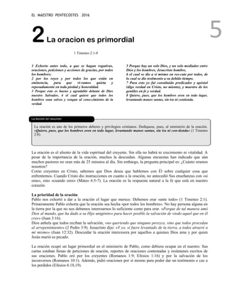 EL MAESTRO PENTECOSTES 2016
5
2La oracion es primordial
1 Timoteo 2:1-8
1 Exhorto antes todo, a que se hagan rogativas,
oraciones, peticiones y acciones de gracias, por todos
los hombres;
2 por los reyes y por todos los que están en
eminencia, para que vi-vamos quieta y
reposadamente en toda piedad y honestidad.
3 Porque esto es bueno y agradable delante de Dios
nuestro Salvador, 4 el cual quiere que todos los
hombres sean salvos y vengan al cono-cimiento de la
verdad.
5 Porque hay un solo Dios, y un solo mediador entre
Dios y los hombres, Jesucristo hombre,
6 el cual se dio a sí mismo en res-cate por todos, de
lo cual se dio testimonio a su debido tiempo.
7 Para esto yo fui constituido predicador y apóstol
(digo verdad en Cristo, no miento), y maestro de los
gentiles en fe y verdad.
8 Quiero, pues, que los hombres oren en todo lugar,
levantando manos santas, sin ira ni contienda.
La lección en resumen
La oración es uno de los primeros deberes y privilegios cristianos. Dedíquese, pues, al ministerio de la oración.
«Quiero, pues, que los hombres oren en todo lugar, levantando manos santas, sin ira ni con-tienda» (1 Timoteo
2:8).
La oración es el aliento de la vida espiritual del creyente. Sin ella no habrá ni crecimiento ni vitalidad. A
pesar de la importancia de la oración, muchos la descuidan. Algunas encuestas han indicado que aún
muchos pastores no oran más de 25 minutos al día. Sin embargo, la pregunta principal es: ¿Cuánto oramos
nosotros?
Como creyentes en Cristo, sabemos que Dios desea que hablemos con Él sobre cualquier cosa que
enfrentemos. Cuando Cristo dio instrucciones en cuanto a la oración, no antecedió Sus enseñanzas con «si
oras», sino «cuando ores» (Mateo 6:5-7). La oración es la respuesta natural a la fe que está en nuestro
corazón.
La prioridad de la oración
Pablo nos exhortó a dar a la oración el lugar que merece. Debemos orar «ante todo» (1 Timoteo 2:1).
Primeramente Pablo exhorta que la oración sea hecha «por todos los hombres». No hay persona alguna en
la tierra por la que no nos debamos interesarnos lo suficiente como para orar. «Porque de tal manera amó
Dios al mundo, que ha dado a su Hijo unigénito» para hacer posible la salvación de «todo aquel que en él
cree» (Juan 3:16).
Dios anhela que todos reciban la salvación, «no queriendo que ninguno perezca, sino que todos procedan
al arrepentimiento» (2 Pedro 3:9). Jesucristo dijo: «Y yo, si fuere levantado de la tierra, a todos atraeré a
mí mismo» (Juan 12:32). Descuidar la oración intercesora por aquellos a quienes Dios ama y por quien
Jesús murió es pecado.
La oración ocupó un lugar primordial en el ministerio de Pablo, como debiera ocupar en el nuestro. Sus
cartas estaban llenas de peticiones de oración, reportes de oraciones contestadas y resúmenes escritos de
sus oraciones. Pablo oró por los creyentes (Romanos 1:9; Efesios 1:16) y por la salvación de los
inconversos (Romanos 10:1). Además, pidió oraciones por sí mismo para poder dar un testimonio e caz a
los perdidos (Efesios 6:18,19).
 