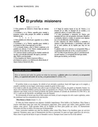 EL MAESTRO PENTECOSTES 2016
60
18El profeta misionero
Jonás 1:1, 2; 3:1-10
1 Vino palabra de Jehová a Jonás hijo de Amitai,
diciendo:
2 Levántate y vé a Nínive, aquella gran ciudad, y
pregona contra ella; porque ha subido su maldad
delante de mí.
Š Š Š Š Š
1 Vino palabra de Jehová por segunda vez a Jonás,
diciendo:
2 Levántate y ve a Nínive, aquella gran ciudad, y
proclama en ella el mensaje que yo te diré.
3 Y se levantó Jonás, y fue a Nínive conforme a la
palabra de Jehová. Y era Nínive ciudad grande en
extremo, de tres días de camino.
4 Y comenzó Jonás a entrar por la ciudad, camino de
un día, y pre-dicaba diciendo: De aquí a cuarenta
días Nínive será destruida.
5 Y los hombres de Nínive creyeron a Dios, y
proclamaron ayuno, y se vistieron de cilicio desde el
mayor hasta el menor de ellos.
6 Y llegó la noticia hasta el rey de Nínive, y se
levantó de su silla, se despojó de su vestido, y se
cubrió de cilicio y se sentó sobre ceniza.
7 E hizo proclamar y anunciar en Nínive, por
mandato del rey y de sus grandes, diciendo: Hombres
y animales, bueyes y ovejas, no gusten cosa alguna;
no se les dé alimento, ni beban agua;
8 sino cúbranse de cilicio hombres y animales, y
clamen a Dios fuertemente; y conviértase cada uno
de su mal camino, de la rapiña que hay en sus
manos.
9 ¿Quién sabe si se volverá y se arrepentirá Dios, y
se apartará del ardor de su ira, y no pereceremos?
10 Y vio Dios lo que hicieron, que se convirtieron de
su mal camino; y se arrepintió del mal que había
dicho que les haría, y no lo hizo.
La lección en resumen
Dios se interesa por todas las gentes en todas las naciones. «¿Quién sabe si se volverá y se arrepentirá
Dios, y se apartará del ardor de su ira, y no pereceremos?» (Jonás 3:9).
El profeta Jonás es un enigma. Se rebeló al ser enviado a predicar, huyó del lugar que se le asignó, y
cuando sí predicó en ese lugar, sintió enojo cuando la gente le hizo caso.
Casi nada se sabe de este profeta sino sólo lo que su propio libro contiene. Su padre se llamaba Amitai. La
única otra referencia bíblica acerca de Jonás se encuentra en 2 Reyes 14:25. Por medio de esta referencia
sabemos que Jonás vivió en Israel (el Reino del Norte) durante el reinado de Jeroboam II (784-745 a. de
J.C.). y que era de Gat-hefer, un poblado cerca de Nazaret.
Se recomienda al lector que lea el libro entero de Jonás, el cual compone de sólo cuatro capítulos, antes
de continuar con los comentarios de esta lección.
Dios llama a Jonás (Jonás 1:1, 2)
El libro de Jonás empieza con algunas verdades importantes: Dios habla a los hombres. Dios llama a
ciertos individuos para que sean Sus mensajeros especiales. Dios quiere que todos, tanto gentiles como
judíos, sean salvos. Todo pecador debe oír la Palabra de Dios para poder ser salvo. El llamamiento
misionero de Dios se debe a Su amor por la humanidad.
Estos versículos también nos dan los detalles sobre cómo Dios llama a los hombres para un servicio
especial. Notamos, pues, que el llamamiento de Dios es personal. Es para un lugar específico de servicio.
Hace claro lo que ha de hacer el que es llamado a servir. Siempre tiene como su fin el de redimir.
 