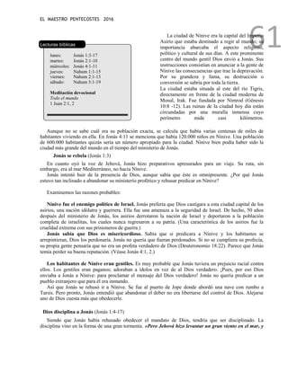 EL MAESTRO PENTECOSTES 2016
61
Lecturas bíblicas
lunes: Jonás 1:3-17
martes: Jonás 2:1-10
miércoles: Jonás 4:1-11
jueves: Nahum 1:1-15
viernes: Nahum 2:1-13
sábado: Nahum 3:1-19
Meditación devocional
Todo el mundo
1 Juan 2:1, 2
La ciudad de Nínive era la capital del Imperio
Asirio que estaba destinado a regir al mundo; su
importancia abarcaba el aspecto religioso,
político y cultural de sus días. A este prominente
centro del mundo gentil Dios envió a Jonás. Sus
instrucciones consistían en anunciar a la gente de
Nínive las consecuencias que trae la depravación.
Por su grandeza y fama, su destrucción o
conversión se sabría por toda la tierra.
La ciudad estaba situada al este del río Tigris,
directamente en frente de la ciudad moderna de
Mosul, Irak. Fue fundada por Nimrod (Génesis
10:8 -12). Las ruinas de la ciudad hoy día están
circundadas por una muralla inmensa cuyo
perímetro mide casi kilómetros.
Aunque no se sabe cuál era su población exacta, se calcula que había varias centenas de miles de
habitantes viviendo en ella. En Jonás 4:11 se menciona que había 120.000 niños en Nínive. Una población
de 600.000 habitantes quizás sería un número apropiado para la ciudad. Nínive bien podía haber sido la
ciudad más grande del mundo en el tiempo del ministerio de Jonás.
Jonás se rebela (Jonás 1:3)
En cuanto oyó la voz de Jehová, Jonás hizo preparativos apresurados para un viaje. Su ruta, sin
embargo, era al mar Mediterráneo, no hacia Nínive.
Jonás intentó huir de la presencia de Dios, aunque sabía que éste es omnipresente. ¿Por qué Jonás
estuvo tan inclinado a abandonar su ministerio profético y rehusar predicar en Nínive?
Examinemos las razones probables:
Nínive fue el enemigo político de Israel. Jonás prefería que Dios castigara a esta ciudad capital de los
asirios, una nación idólatra y guerrera. Ella fue una amenaza a la seguridad de Israel. De hecho, 50 años
después del ministerio de Jonás, los asirios derrotaron la nación de Israel y deportaron a la población
completa de israelitas, los cuales nunca regresaron a su patria. (Una característica de los asirios fue la
crueldad extrema con sus prisioneros de guerra.)
Jonás sabía que Dios es misericordioso. Sabía que si predicara a Nínive y los habitantes se
arrepintieran, Dios los perdonaría. Jonás no quería que fueran perdonados. Si no se cumpliera su profecía,
su propia gente pensaría que no era un profeta verdadero de Dios (Deuteronomio 18:22). Parece que Jonás
temía perder su buena reputación. (Véase Jonás 4:1, 2.)
Los habitantes de Nínive eran gentiles. Es muy probable que Jonás tuviera un prejuicio racial contra
ellos. Los gentiles eran paganos; adoraban a ídolos en vez de al Dios verdadero. ¡Pues, por eso Dios
enviaba a Jonás a Nínive: para proclamar el mensaje del Dios verdadero! Jonás no quería predicar a un
pueblo extranjero que para él era inmundo.
Así que Jonás se rehusó ir a Nínive. Se fue al puerto de Jope donde abordó una nave con rumbo a
Tarsis. Pero pronto, Jonás entendió que abandonar el deber no era libertarse del control de Dios. Alejarse
uno de Dios cuesta más que obedecerle.
Dios disciplina a Jonás (Jonás 1:4-17)
Siendo que Jonás había rehusado obedecer el mandato de Dios, tendría que ser disciplinado. La
disciplina vino en la forma de una gran tormenta. «Pero Jehová hizo levantar un gran viento en el mar, y
 