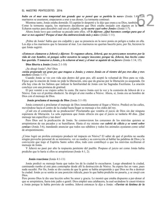 EL MAESTRO PENTECOSTES 2016
62
hubo en el mar una tempestad tan grande que se pensó que se partiría la nave» (Jonás 1:4). Los
marineros se asustaron; empezaron a orar a sus dioses. La tormenta continuó.
Mientras tanto, Jonás estaba dormido. El capitán lo despertó y le dijo que orara a su Dios, también.
Como la tormenta seguía, los marineros decidieron que Dios estaba enojado con alguien en la nave.
Echaron suertes para descubrir cuál era el culpable, «y la suerte cayó sobre Jonás» (Jonás 1:7).
Ahora Jonás tuvo que confesar su pecado ante ellos. «Y le dijeron: ¿Qué haremos contigo para que el
mar se nos aquiete? Porque el mar iba embraveciendo más y más» (Jonás 1:11).
¡Pobre de Jonás! Sabía que era culpable y que su presencia en la nave ponía en peligro a todos en ella.
Les dijo a los marineros que lo lanzaran al mar. Los marineros no querían hacerlo pero, por fin, hicieron lo
que Jonás sugirió.
«Entonces clamaron a Jehová y dijeron: Te rogamos ahora, Jehová, que no perezcamos nosotros por la
vida de este hombre, ni pongas sobre nosotros la sangre inocente; porque tú, Jehová, has hecho como
has querido. Y tomaron a Jonás, y lo echaron al mar; y el mar se aquietó de su furor» (Jonás 1:14, 15).
Dios liberta a Jonás (Jonás 2:1-10)
¿Se ahogó Jonás? ¡No! Dios
«tenía preparado un gran pez que tragase a Jonás; y estuvo Jonás en el vientre del pez tres días y tres
noches» (Jonás 1:17).
Cuando Jonás se vio con vida aún dentro del gran pez, allí aceptó la voluntad de Dios para su vida.
Fíjese que la oración de Jonás no pide la liberación, sino que da gracias por la liberación ya asegurada. En
ella hay citas de los Salmos que indican la familiaridad de Jonás con las Sagradas Escrituras. La oración
concluye con una promesa de gratitud.
El pez vomitó a su viajero sobre la costa. De nuevo Jonás oyó la voz y la comisión de Jehová de ir a
Nínive. Esta vez el profeta obedeció. Se dirigió al este rumbo a Nínive. Ahora, sí, Jonás era un hombre de
Dios con el mensaje de Dios.
Jonás proclama el mensaje de Dios (Jonás 3:1-10)
Jonás comenzó a proclamar el mensaje de Dios inmediatamente al llegar a Nínive. Predicó en las calles,
moviéndose hacia el centro de la ciudad hasta llegar su mensaje a los oídos del rey.
¿Cuál era el contenido de su predicación? Proclamaba que vendría el juicio de Dios sin dar ninguna
esperanza de liberación. La sola esperanza que Jonás ofrecía era que el juicio se tardaría 40 días. ¡Qué
mensaje tan específico y tan duro!
Pero Dios usó la predicación de Jonás. Se conmovieron los corazones de los ninivitas quienes se
arrepintieron de sus pecados y se humillaron. Hasta el rey mismo «se cubrió de cilicio y se sentó sobre
ceniza» (Jonás 3:6), mandando anunciar que todos sus súbditos y todos los animales ayunaran como señal
de arrepentimiento.
¿Cómo logró un profeta extranjero producir tal impacto en Nínive? El saber de qué el profeta no sacaba
ningún provecho personal de su ministerio, ver su osadía y su convicción al hablar las palabras de Dios y la
convicción que trajo el Espíritu Santo sobre ellos, todo esto contribuyó a que los ninivitas recibieran el
mensaje de Jonás.
Y Jehová no pasó por alto la respuesta penitente del pueblo. Pospuso el juicio así como Jonás había
predicho que lo haría si ellos se arrepintieran (Jonás 4:1, 2).
Jonás reacciona (Jonás 4:1-11)
Jonás predicó su mensaje hasta que todos los de la ciudad lo escucharon. Luego abandonó la ciudad,
caminando rumbo al este para contemplar desde allí la destrucción de Nínive. Su espera fue en vano, pues
nada sucedió. Por fin, Jonás se dio cuenta de que la gente se había arrepentido y que Dios no iba a destruir
la ciudad. Jonás ya se sentía en una posición ridícula, pues lo que había predicho no pasaría, y se enojó con
Dios.
Pero pronto Dios le dio una lección sobre Su amor y gracia. Le mostró que estaba dispuesto a per-donar al
que se arrepintiera, fuera éste judío o gentil. Dios empleó una calabacera, la cual secándose le causó tristeza
a Jonás porque le había provisto de sombra. Jehová entonces le dijo a Jonás: «Tuviste tú lástima de la
 