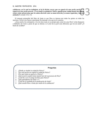 EL MAESTRO PENTECOSTES 2016
63
calabacera, en la cual no trabajaste, ni tú la hiciste crecer; que en espacio de una noche nació, y en
espacio de otra noche pereció. ¿Y no tendré yo piedad de Nínive, aquella gran ciudad donde hay más de
ciento veinte mil personas que no saben discernir entre su mano derecha y su mano izquierda, y muchos
animales?» (Jonás 4:10, 11).
El mensaje primordial del libro de Jonás es que Dios se interesa por todas las gentes en todas las
naciones. Envía a los Suyos a proclamar Su mensaje a los que no le conocen.
¿Ama usted a los extranjeros y los de otras razas en su propio país como los ama Dios? ¿Está dispuesto
a hablarles de Cristo a pesar de que su idioma o el color de su piel sean diferentes que los de usted? ¿O
huirá de su deber?
Preguntas
1 ¿Dónde se situaba la ciudad de Nínive?
2 ¿De cuál nación era capital la ciudad de Nínive?
3 ¿Por qué Jonás no quería ir a Nínive?
4 ¿Qué ocurrió cuando Jonás intentó huir de la presencia de Dios?
5 ¿Cuál iba a ser el castigo de Dios para Nínive?
6 ¿Qué aprendemos de Jonás 3:1?
7 ¿Cuál fue el resultado de la predicación de Jonás?
8 ¿Qué enseñó Dios a Jonás por medio de la calabacera?
 