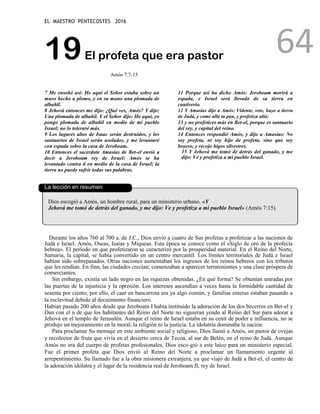 EL MAESTRO PENTECOSTES 2016
64
19El profeta que era pastor
Amós 7:7-15
7 Me enseñó así: He aquí el Señor estaba sobre un
muro hecho a plomo, y en su mano una plomada de
albañil.
8 Jehová entonces me dijo: ¿Qué ves, Amós? Y dije:
Una plomada de albañil. Y el Señor dijo: He aquí, yo
pongo plomada de albañil en medio de mi pueblo
Israel; no lo toleraré más.
9 Los lugares altos de Isaac serán destruidos, y los
santuarios de Israel serán asolados, y me levantaré
con espada sobre la casa de Jeroboam.
10 Entonces el sacerdote Amasías de Bet-el envió a
decir a Jeroboam rey de Israel: Amós se ha
levantado contra ti en medio de la casa de Israel; la
tierra no puede sufrir todas sus palabras.
11 Porque así ha dicho Amós: Jeroboam morirá a
espada, e Israel será llevado de su tierra en
cautiverio.
12 Y Amasías dijo a Amós: Vidente, vete, huye a tierra
de Judá, y come allá tu pan, y profetiza allá;
13 y no profetices más en Bet-el, porque es santuario
del rey, y capital del reino.
14 Entonces respondió Amós, y dijo a Amasías: No
soy profeta, ni soy hijo de profeta, sino que soy
boyero, y recojo higos silvestres.
15 Y Jehová me tomó de detrás del ganado, y me
dijo: Vé y profetiza a mi pueblo Israel.
La lección en resumen
Dios escogió a Amós, un hombre rural, para un ministerio urbano. «Y
Jehová me tomó de detrás del ganado, y me dijo: Ve y profetiza a mi pueblo Israel» (Amós 7:15).
Durante los años 760 al 700 a. de J.C., Dios envió a cuatro de Sus profetas a profetizar a las naciones de
Judá e Israel: Amós, Oseas, Isaías y Miqueas. Esta época se conoce como el «Siglo de oro de la profecía
hebrea». El período en que profetizaron se caracterizó por la prosperidad material. En el Reino del Norte,
Samaria, la capital, se había convertido en un centro mercantil. Los límites territoriales de Judá e Israel
habían sido sobrepasados. Otras naciones aumentaban los ingresos de los reinos hebreos con los tributos
que les rendían. En finn, las ciudades crecían; comenzaban a aparecer terratenientes y una clase próspera de
comerciantes.
Sin embargo, existía un lado negro en las riquezas obtenidas. ¿En qué forma? Se obtenían entradas por
las puertas de la injusticia y la opresión. Los intereses ascendían a veces hasta la formidable cantidad de
sesenta por ciento; por ello, el caer en bancarrota era ya algo común, y familias enteras estaban pasando a
la esclavitud debido al decaimiento financiero.
Habían pasado 200 años desde que Jeroboam I había instituido la adoración de los dos becerros en Bet-el y
Dan con el n de que los habitantes del Reino del Norte no siguieran yendo al Reino del Sur para adorar a
Jehová en el templo de Jerusalén. Aunque el reino de Israel estaba en su cenit de poder e influencia, no se
produjo un mejoramiento en la moral, la religión ni la justicia. La idolatría dominaba la nación.
Para proclamar Su mensaje en este ambiente social y religioso, Dios llamó a Amós, un pastor de ovejas
y recolector de fruta que vivía en el desierto cerca de Tecoa, al sur de Belén, en el reino de Judá. Aunque
Amós no era del cuerpo de profetas profesionales, Dios esco-gió a este laico para un ministerio especial.
Fue el primer profeta que Dios envió al Reino del Norte a proclamar un llamamiento urgente al
arrepentimiento. Su llamado fue a la obra misionera extranjera, ya que viajó de Judá a Bet-el, el centro de
la adoración idólatra y el lugar de la residencia real de Jeroboam II, rey de Israel.
 