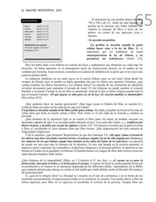 EL MAESTRO PENTECOSTES 2016
65
Lecturas bíblicas
lunes: Amós 1:1-15
martes: Amós 2:1-16
miércoles: Amós 3:1-15
jueves: Amós 4:1-13
viernes: Amós 5:1-15
sábado: Amós 8:1-14
Meditación devocional
Viviendo según el Espíritu
Romanos 8:5-9
El ministerio de este profeta abarcó los años
750 a 740 a de J.C. Amós ha sido llamado «el
profeta de la justicia» por haber hablado con
valentía el mensaje de Dios a favor de los
pobres, en contra de sus opresores ricos e
injustos.
Se necesita un profeta
Un profeta se necesita cuando la gente
rehúsa hacer caso a la ley de Dios. Se ve
claramente que los habitantes de Israel
«menospreciaron la ley de Jehová, y no
guardaron sus ordenanzas» (Amós 2:4).
Dios les había dado a los hebreos un sistema de leyes y reglamentos que dirigirían sus vidas bajo Su
dirección. Ya había apostasía en el menosprecio hacia las instrucciones divinas, en el cambio de las
verdades por mentiras. Estas mentiras consistían en la adoración idolátrica de la gente que ni los reyes más
piadosos podían abolir.
La tendencia idolátrica no era nada nuevo en la nación hebrea, pues su raíz tomó forma desde los
tiempos de Moisés, pero el pueblo no había aprendido aún que los ídolos son mentiras. Entonces, ¿qué
ventaja tendrían los altares humeantes y los templos llenos? La parodia de las ceremonias de adoración
sirvieron únicamente para aumentar el pecado de Israel. El rito religioso no puede sustituir al corazón
humilde y reverente. Cuando la ley de Dios se desatiende, nada de lo que se llame religioso puede traer la
paz al corazón humano. «El que aparta su oído para no oír la ley,/ Su oración también es abominable»
(Proverbios 28:9).
¿Qué podemos decir de nuestra generación? ¿Qué lugar ocupa la Palabra de Dios en nuestra fe y
conducta diaria así como en las vidas de los que nos rodean?
Un profeta se necesita cuando lo de Dios recibe poca estima. Sin duda, el pueblo de Israel en los días de
Amós diría que tenía en mucha estima a Dios. Pero Amós ve el otro lado de la moneda y condena su
proceder.
¿Qué diríamos de la injusticia? Que es un insulto al Dios justo. En Israel, un hombre inocente era
declarado culpable de algo si su acusador podía sobornar al juez. Con razón dijo Amós: «… vendieron por
dinero al justo, y al pobre por un par de zapatos» (Amós 2:6). Tal injusticia revelaba que la gente ni temía
a Dios ni consideraba el valor humano dado por Dios mismo. ¡Qué degeneración tan bien cubierta de
religiosidad e hipocresía!
Y de la opresión, ¿qué diríamos? Repetiríamos lo que dice Santiago 5:4: «He aquí, clama el jornal de
los obreros que han cosechado vuestras tierras, el cual por engaño no les ha sido pagado por vosotros; y
los clamores de los que habían segado han entrado en los oídos del Señor de los ejércitos.» La opresión
no puede ser otra cosa sino la hermana de la injusticia. Si ésta está basada en la avaricia personal, el
prejuicio racial o nacional, las costumbres o tradiciones religiosas o el prestigio político, la opresión es una
afrenta al Creador de la igualdad y la libertad. El hombre hecho a la imagen de Dios debe tenerse como tal;
nada más pero tampoco nada menos.
¿Qué diríamos de la inmoralidad? Pablo, en 1 Corintios 6:13, nos dice: «…el cuerpo no es para la
fornicación, sino para el Señor, y el Señor para el cuerpo». La gente de Israel se estaba dejando llevar por
la prostitución y el incesto en su adoración depravada de los diferentes ídolos. ¡Aprendamos de la Biblia
que cualquier persona que entrega su cuerpo al mal tendrá que rendir debida cuenta al Hacedor del cuerpo y
de la persona total!
Y, ¿qué de la religión falsa? La falsedad no consistía en el tipo de ceremonias o en la forma de sus
reuniones necesariamente; la equivocación estaba en la actitud de su corazón. Uno puede adorar a Dios de
forma equívoca, pero Dios no se equivoca al escudriñar el corazón de la persona. Aunque Dios nos
 