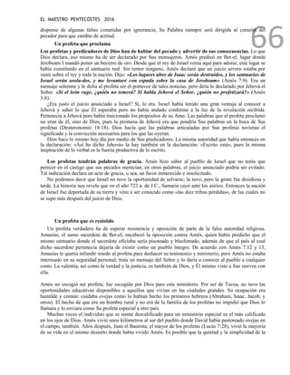EL MAESTRO PENTECOSTES 2016
66
dispense de algunas faltas cometidas por ignorancia, Su Palabra siempre será dirigida al corazón del
pecador para que cambie de actitud.
Un profeta que proclama
Los profetas y predicadores de Dios han de hablar del pecado y advertir de sus consecuencias. Lo que
Dios declara, eso mismo ha de ser declarado por Sus mensajeros. Amós predicó en Bet-el, lugar donde
Jeroboam I mandó poner un becerro de oro. Desde que el rey de Israel venía aquí para adorar, este lugar se
había constituido en el santuario real. Sin temor ninguno, Amós declaró que un juicio severo estaba por
venir sobre el rey y toda la nación. Dijo: «Los lugares altos de Isaac serán destruidos, y los santuarios de
Israel serán asola-dos, y me levantaré con espada sobre la casa de Jeroboam» (Amós 7:9). Era un
mensaje solemne y le dolía al profeta ser el portavoz de tales noticias, pero diría lo declarado por Jehová el
Señor. «Si el león ruge, ¿quién no temerá? Si habla Jehová el Señor, ¿quién no profetizará?» (Amós
3:8).
¿Era justo el juicio anunciado a Israel? Sí, lo era. Israel había tenido una gran ventaja al conocer a
Jehová y saber lo que Él esperaba pero no había andado conforme a la luz de la revelación recibida.
Pertenecía a Jehová pero había traicionado los propósitos de su Amo. Las palabras que el profeta proclamó
no eran de él, sino de Dios, pues la promesa de Jehová era que pondría Sus palabras en la boca de Sus
profetas (Deuteronomio 18:18). Dios hacía que las palabras articuladas por Sus profetas tuvieran el
significado y la convicción necesarios para los que las oyeran.
Dios hace lo mismo hoy día por medio de Sus predicadores. La misma autoridad que había entonces en
la declaración: «Así ha dicho Jehová» la hay también en la declaración: «Escrito está», pues la misma
inspiración de lo verbal es la fuerza productiva de lo escrito.
Los profetas tendrán palabras de gracia. Amós hizo saber al pueblo de Israel que no tenía que
perecer en el castigo que sus pecados merecían; en otras palabras, el juicio anunciado podría ser evitado.
Tal indicación declara un acto de gracia, o sea, un favor inmerecido e insolicitado.
No podemos decir que Israel no tuvo la oportunidad de salvarse; la tuvo, pero la gente fue desidiosa y
tarde. La historia nos revela que en el año 722 a. de J.C., Samaria cayó ante los asirios. Entonces la nación
de Israel fue deportada de su tierra y vino a ser conocido como «las diez tribus perdidas», de las cuales no
se supo más después del juicio de Dios.
Un profeta que es resistido
Un profeta verdadero ha de esperar resistencia y oposición de parte de la falsa autoridad religiosa.
Amasías, el sumo sacerdote de Bet-el, encabezó la oposición contra Amós, quien había predicho que el
mismo santuario donde el sacerdote oficiaba sería pisoteado y blasfemado, además de que el país al cual
dicho sacerdote pertenecía dejaría de existir como un pueblo íntegro. De acuerdo con Amós 7:12 y 13,
Amasías le quería infundir miedo al profeta para deshacer su testimonio y ministerio, pero Amós no estaba
interesado en su seguridad personal; traía un mensaje del Señor y lo daría a conocer al pueblo a cualquier
costo. La valentía, así como la verdad y la justicia, es también de Dios, y Él mismo viste a Sus siervos con
ella.
Amós no escogió ser profeta; fue escogido por Dios para este ministerio. Por ser de Tecoa, no tuvo las
oportunidades educativas disponibles a aquellos que vivían en las ciudades grandes. Su ocupación era
humilde y común: cuidaba ovejas como lo habían hecho los primeros hebreos (Abraham, Isaac, Jacob, y
otros). El hecho de que era un hombre rural y no era de la familia de los profetas no impidió que Dios lo
llamara y lo enviara como Su profeta especial a otro país.
Muchas veces el individuo que se siente descalificado para un ministerio especial es el más calificado
en los ojos de Dios. Amós vivió unos kilómetros al sur del pueblo donde David había pastoreado ovejas en
el campo, también. Años después, Juan el Bautista, el mayor de los profetas (Lucas 7:28), vivió la mayoría
de su vida en el mismo desierto donde había vivido Amós. Es posible que la quietud y la simplicidad de la
 