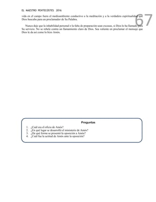 EL MAESTRO PENTECOSTES 2016
67
vida en el campo fuera el medioambiente conductivo a la meditación y a la verdadera espiritualidad que
Dios buscaba para un proclamador de Su Palabra.
Nunca deje que la inhabilidad personal o la falta de preparación sean excusas, si Dios lo ha llamado para
Su servicio. No se rebele contra un llamamiento claro de Dios. Sea valiente en proclamar el mensaje que
Dios le da así como lo hizo Amós.
Preguntas
1. ¿Cuál era el oficio de Amós?
2. ¿En qué lugar se desarrolló el ministerio de Amós?
3. ¿De qué forma se presentó la oposición a Amós?
4. ¿Cuál fue la actitud de Amós ante la oposición?
 