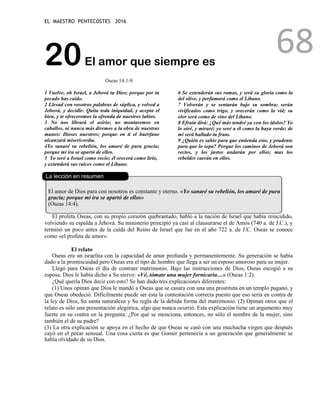 EL MAESTRO PENTECOSTES 2016
68
20El amor que siempre es
Oseas 14:1-9
1 Vuelve, oh Israel, a Jehová tu Dios; porque por tu
pecado has caído.
2 Llevad con vosotros palabras de súplica, y volved a
Jehová, y decidle: Quita toda iniquidad, y acepta el
bien, y te ofreceremos la ofrenda de nuestros labios.
3 No nos librará el asirio; no montaremos en
caballos, ni nunca más diremos a la obra de nuestras
manos: Dioses nuestros; porque en ti el huérfano
alcanzará misericordia.
4Yo sanaré su rebelión, los amaré de pura gracia;
porque mi ira se apartó de ellos.
5 Yo seré a Israel como rocío; él orecerá como lirio,
y extenderá sus raíces como el Líbano.
6 Se extenderán sus ramas, y será su gloria como la
del olivo, y perfumará como el Líbano.
7 Volverán y se sentarán bajo su sombra; serán
vivificados como trigo, y orecerán como la vid; su
olor será como de vino del Líbano.
8 Efraín dirá: ¿Qué más tendré ya con los ídolos? Yo
lo oiré, y miraré; yo seré a él como la haya verde; de
mí será hallado tu fruto.
9 ¿Quién es sabio para que entienda esto, y prudente
para que lo sepa? Porque los caminos de Jehová son
rectos, y los justos andarán por ellos; mas los
rebeldes caerán en ellos.
La lección en resumen
El amor de Dios para con nosotros es constante y eterno. «Yo sanaré su rebelión, los amaré de pura
gracia; porque mi ira se apartó de ellos»
(Oseas 14:4).
El profeta Oseas, con su propio corazón quebrantado, habló a la nación de Israel que había reincidido,
volviendo su espalda a Jehová. Su ministerio principió ya casi al clausurarse el de Amós (740 a. de J.C.), y
terminó un poco antes de la caída del Reino de Israel que fue en el año 722 a. de J.C. Oseas se conoce
como «el profeta de amor».
El relato
Oseas era un israelita con la capacidad de amar profunda y permanentemente. Su generación se había
dado a la promiscuidad pero Oseas era el tipo de hombre que llega a ser un esposo amoroso para su mujer.
Llegó para Oseas el día de contraer matrimonio. Bajo las instrucciones de Dios, Oseas escogió a su
esposa. Dios le había dicho a Su siervo: «Vé, tómate una mujer fornicaria…» (Oseas 1:2).
¿Qué quería Dios decir con esto? Se han dado tres explicaciones diferentes:
(1) Unos opinan que Dios le mandó a Oseas que se casara con una una prostituta en un templo pagano, y
que Oseas obedeció. Difícilmente puede ser ésta la contestación correcta puesto que eso sería en contra de
la ley de Dios, Su santa naturaleza y Su regla de la debida forma del matrimonio. (2) Opinan otros que el
relato es sólo una presentación alegórica, algo que nunca ocurrió. Esta explicación tiene un argumento muy
fuerte en su contra en la pregunta: ¿Por qué se menciona, entonces, no sólo el nombre de la mujer, sino
también el de su padre?
(3) La otra explicación se apoya en el hecho de que Oseas se casó con una muchacha virgen que después
cayó en el pecar sensual. Una cosa cierta es que Gomer pertenecía a un generación que generalmente se
había olvidado de su Dios.
 