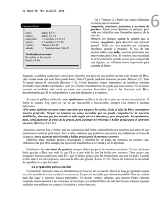 EL MAESTRO PENTECOSTES 2016
6
Lecturas bíblicas
lunes: Salmo 4:1-8
martes: Salmo 5:1-12
miércoles: 1 Corintios 14:13-19
jueves: 2 Corintios 12:7-10
viernes: Efesios 6:10-20
sábado: 1 Tesalonicenses 5:16-28
Meditación devocional
Disciplina en la oración
Daniel 6:1-10
En 1 Timoteo 2:1 Pablo usa cuatro diferentes
términos para la oración:
«rogativas, oraciones, peticiones y acciones de
gracias». Todos estos términos se parecen, pero
cada uno identifica una dimensión especial de la
oración.
Primero, los griegos usaban la palabra que se
traduce «rogativas» para describir una petición
general. Podía ser una petición por cualquier
problema, grande o pequeño. El uso de esta
palabra indica que todas nuestras peticiones son
importantes para Dios. Si tenemos una necesidad
lo suficientemente grande como para compartirla
con alguien, es suficientemente importante para
contarla al Señor.
Segundo, la palabra usada para «oraciones» describe una petición que podría hacerse sólo delante de Dios.
Hay ciertas cosas que sólo Dios puede hacer. Sólo Él puede perdonar nuestros pecados (Marcos 2:7). Sólo
Él puede darnos la salvación (Hechos 4:12). Como humanos somos impotentes de satisfacer nuestras
profundas necesidades espirituales; sólo en el Señor encontraremos la ayuda que necesitamos. Si llevamos
nuestras necesidades ante otras personas, nos veremos frustrados; pero si las llevamos ante Dios,
descubriremos que Él es todopoderoso y que está dispuesto a ayudarnos.
Tercero, la palabra traducida como «peticiones» conlleva la idea de ir ante un rey con una petición. El
Señor es nuestro Rey, pero en vez de ser inaccesible e inalcanzable, siempre está abierto a nuestras
peticiones.
«Por tanto, teniendo un gran sumo sacerdote que traspasó los cielos, Jesús el Hijo de Dios, retengamos
nuestra profesión. Porque no tenemos un sumo sacerdote que no pueda compadecerse de nuestras
debilidades, sino uno que fue tentado en todo según nuestra semejanza, pero sin pecado. Acerquémonos,
pues, confiadamente al trono de la gracia, para alcanzar misericordia y hallar gracia para el oportuno
socorro» (Hebreos 4:14-16).
Jesucristo, nuestro Rey y Señor, está en la presencia del Padre, intercediendo por nosotros aun antes de que
enunciemos nuestras peticiones. Por lo tanto, sabemos que podemos acercarnos confiadamente al trono de
la gracia, «para alcanzar misericordia y hallar gracia para el oportuno socorro».
Debemos traer nuestras propias necesidades y también las de todas las personas en nuestra vida.
Debemos orar por otros aunque sus ojos estén encubiertos a la verdad y no lo aprecien.
Finalmente, las «acciones de gracias» siempre deben ser parte de nuestras oraciones. Al orar, debemos
darle gracias a Dios por todo lo que Él es y por todo lo que ha hecho por nosotros. Dios quiere que
traigamos nuestras peticiones ante Él y que le demos gracias por las bendiciones que nos ha dado. Cuando
Cristo sanó a los diez leprosos, sólo uno de ellos dio gracias (Lucas 17:17). Nueve no sintieron la necesidad
de agradecerle al que los sanó.
La preparación para la oración
Ciertamente oraríamos más si entendiéramos la función de la oración. Quizá se haya preguntado alguna
vez si la oración de veras cambia las cosas o no. Es preciso entender que nuestro inmutable Dios no cambia
para dar lugar a nuestros deseos personales. Al mismo tiempo, sabemos que nuestro Padre celestial
responde amorosamente a las oraciones de Sus hijos. La lectura bíblica de esta lección nos muestra algunas
verdades maravillosas en cuanto a la oración y cómo funciona.
 