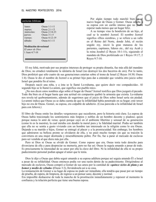 EL MAESTRO PENTECOSTES 2016
69
Lecturas bíblicas
lunes: Oseas 1:1-11
martes: Oseas 2:1-13
miércoles: Oseas 2:14-23
jueves: Oseas 3:1-5
viernes: Oseas 4:12-19
sábado: Oseas 6:1-11
Meditación devocional
El amor de Dios
1 Juan 4:7-10
Por algún tiempo todo marchó bien en el
nuevo hogar de Oseas y Gomer. Oseas amaba a
su esposa con un cariño intenso que no podía
esperar nada menos que un hogar feliz.
A su tiempo vino la bendición de un hijo, al
cual se le nombró Jezreel. El nombre Jezreel
significa «Dios siembra», y se refiere a un valle
en el Reino del Norte, donde Jehú, el recién
ungido rey, inició la gran matanza de los
parientes, capitanes, líderes etc., del rey Acab y
la reina Jezabel (2 Reyes 10:1-11), siguiendo el
mandato de Dios profetizado en 1 Reyes 19:17; 2
Reyes 9:7-10.
El rey Jehú, motivado por sus propios intereses de proteger su propia dinastía, fue más allá del mandato
de Dios; no erradicó totalmente la idolatría de Israel (no destruyó los dos becerros de oro). Por lo tanto,
Dios profetizó que sólo cuatro de sus generaciones estarían sobre el trono de Israel (2 Reyes 10:30; Oseas
1:4). Oseas le dio el nombre de Jezreel a su primer hijo para dar a entender que vendría otro juicio sobre
Israel que pondría fin al reino.
Después nació una niña, y a ésta se le llamó Lo-ruhama, que quiere decir «no compadecida». Al
segundo hijo se le llamó Lo-ammi, que significa «no pueblo mío».
¿No nos dicen estos nombres algo sobre el hogar de Oseas? Jezreel testifica que Dios juzgará el pecado.
Todo iba bien en el hogar hasta que una actitud sin compasión quebró la armonía que existía. Lo-ruhama
nos revela tal quebrantamiento, además de sugerirnos que el juicio de Dios sobre Israel sería sin piedad.
Lo-ammi indica que Oseas ya se daba cuenta de que la infidelidad había penetrado en su hogar; este tercer
hijo no era de Oseas. Gomer, su esposa, era culpable de adulterio. (Cosa parecida a la infidelidad de Israel
para con Jehová.)
El libro de Oseas omite los detalles vergonzosos que sucedieron, pero la historia está clara. La esposa de
Oseas había traicionado los sentimientos más limpios y nobles de un hombre decente y piadoso; quizá
porque nunca lo amó de veras; quizá porque cayó en el ambiente libertino y sensual de su generación
(como lo es la nuestra), la cual miraba con desdén la moral pura y la fidelidad marital. Podía ser también
que ella no se sentía a gusto viviendo con un hombre tan interesado en la religión como lo era Oseas.
Dejando a su marido e hijos, Gomer se entregó al placer y a la promiscuidad. Sin embargo, los hombres
que admiraron su belleza pronto se olvidaron de ella, y no pasó mucho tiempo sin que su traición la
convirtiera en una mujer destituida y miserablemente pobre. Por fin, fue a parar al mercado de esclavas
para ser vendida al que diera más por ella.
Pero ni Dios ni Oseas se olvidó de Gomer. Como esposo que era, Oseas tenía todo derecho para
divorciarse de ella y para despreciar su memoria, pero no fue así. Oseas la seguía amando a pesar de todo.
Es precisamente la intensidad de su amor por ella la clave del libro. Ni la infidelidad de ella ni su propio
padecimiento personal podían apagar el amor que le tenía.
Dios le dijo a Oseas que debía seguir amando a su esposa adúltera porque así seguía amando Él a Israel
a pesar de su infidelidad. Oseas entonces podía ver una razón detrás de su padecimiento. Dirigiéndose al
mercado de esclavos, Oseas compró a Gomer de sus amos por la cantidad de «quince siclos de plata y un
homer y medio de cebada» (Oseas 3:2), llevándosela así a su casa.
La restauración de Gomer a su lugar de esposa no pudo ser inmediata; ella tendría que pasar por un tiempo
de prueba, de espera, de limpieza, de regreso a un pensar sano, decente y normal.
Era imposible deshacerse de toda la mancha de la prostitución inmediatamente y reposeer al momento la
confianza y la relación perfecta que tiene una buena esposa.
 