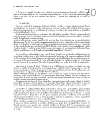 EL MAESTRO PENTECOSTES 2016
70
A Gomer se le concedió el perdón pero, ¿cuál sería su respuesta a este acto de gracia? La Biblia guarda
silencio al respecto. Puede ser que Gomer haya buscado el perdón y se haya vuelto una esposa digna para
Oseas y sus hijos. De una cosa estamos bien seguros: El pecado deja cicatrices que se tardan en
desaparecer.
La aplicación
Oseas, por medio de la tragedia que a él mismo le había ocurrido, ya conocía algo del sentir de Dios al
ser abandonado por Su pueblo. Sabía perfectamente bien que Israel se había olvidado de Jehová, pero
ahora, al estar agonizando por la infidelidad de su esposa, el profeta se dio cuenta de cómo se sentía Dios
por la infidelidad de los Suyos.
Israel era el pueblo especial que pertenecía a Dios. Dios había escogido a Abram y a su descendencia
como los portadores de Su mensaje de verdad que el resto del mundo conocería por su conducto; así que el
pueblo de Israel debía ser una gente santa.
Israel ya había recibido pruebas indelebles del amor de Dios al ser redimidos de la esclavitud egipcia
(Deuteronomio 7:6- 8), al ser guiados y cuidados en el desierto y al ser establecidos en la tierra de Canaán
(Josué 23:3). Los líderes piadosos del pueblo no se cansaban de amonestar a la gente que no se olvidara de
su Dios cuando llegase la prosperidad (Josué 24:14, 20). Pero pasó como los primeros caudillos del pueblo
lo habían temido. El pueblo se apartó de Dios y adoró las imágenes de los dioses falsos de Canaán. Oseas
delató a Israel diciendo: «… la tierra fornica apartándose de Jehová» (Oseas 1:2).
Así como Gomer había violado el amor puro de Oseas al dejarlo por otro hombres, de la misma forma
Israel había violado el amor y la ley de Dios contenidos en la cláusula: «No cometerás adulterio» (Éxodo
20:14). Así como el corazón de Oseas se veía quebrantado por la infidelidad de Gomer, de la misma forma
el corazón de Dios se quebrantaba al ver la infidelidad de Israel, Su pueblo escogido. Así como Oseas
procuró el retorno de su esposa, así Dios pidió el regreso de Israel, por medio de la vía del arrepentimiento.
La relación de la nación de Israel y Jehová se ve en la Biblia como comparable a la relación entre una
mujer y su marido; el lazo de su unión es tan sagrado como el del matrimonio. Cuando Israel se volvió de
la adoración de Jehová a la reverencia de otros dioses, cometió la misma clase de ofensa hecha por una
mujer que deja a su esposo por otro hombre: Cometió adulterio.
Pensará usted que el cuadro que nos presenta Oseas es ofensivo y vulgar; la razón es que el pecado es
ofensivo y vulgar aunque sea popular. Una gente idólatra, permisiva y mundana tiene que enfrentarse con
la enormidad de su pecado tarde o temprano. La fornicación siempre es una ofensa en contra de Dios en
cualquier época y lugar, trátese de quien se trate.
Además de este acto inmoral, Oseas, refiriéndose a un adulterio espiritual, acusaba a Israel de idolatría
(Oseas 2:5), corrupción y violencia (Oseas 4:1, 2), orgullo (Oseas 5:5) y rebeldía (Oseas 11:7). ¿No era ya
tiempo de que la gente escuchara el mensaje de Dios? Con todo eso, Dios no le perdió el amor a Israel.
Los nombres de los hijos de Oseas daban propiamente el mensaje claro y justo de Dios. Jezreel, nombre
del primer hijo, indicaba un juicio de retribución por el pecado. Se usó este nombre por llamarse así el
pueblo que presenció el juicio y castigo de Dios sobre toda la casa de Acab que vino debido a la muerte
inocente de Nabot (1 Reyes 21:17-24). Un juicio semejante aguardaba al pueblo de Israel. Lo-ruhama
indicaba que al venir la ira de Dios no habría piedad si la gente no se arrepintiera. Lo-ammi expresaba la
seca realidad de que el pecado de Israel lo separaba de Dios.
Había, sin embargo, una promesa de misericordia. Vendría el día cuando Jezreel hablaría de bendición y no
de juicio; Lo-ruhama cambiaría su nombre a Ruhama, que quiere decir «compadecida»; Lo-ammi se
llamaría Ammi, o sea, «pueblo mío». ¿Cuándo vendría este hermoso día? No inmediatamente, pero
vendría. Así como Gomer pasó por un período de prerrestauración, de la misma manera lo haría el pueblo
de Israel.
 