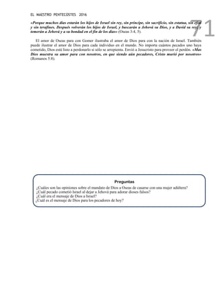 EL MAESTRO PENTECOSTES 2016
71
«Porque muchos días estarán los hijos de Israel sin rey, sin príncipe, sin sacrificio, sin estatua, sin efod
y sin terafines. Después volverán los hijos de Israel, y buscarán a Jehová su Dios, y a David su rey; y
temerán a Jehová y a su bondad en el fin de los días» (Oseas 3:4, 5).
El amor de Oseas para con Gomer ilustraba el amor de Dios para con la nación de Israel. También
puede ilustrar el amor de Dios para cada individuo en el mundo. No importa cuántos pecados uno haya
cometido, Dios está listo a perdonarlo si sólo se arrepienta. Envió a Jesucristo para proveer el perdón. «Mas
Dios muestra su amor para con nosotros, en que siendo aún pecadores, Cristo murió por nosotros»
(Romanos 5:8).
Preguntas
¿Cuáles son las opiniones sobre el mandato de Dios a Oseas de casarse con una mujer adúltera?
¿Cuál pecado cometió Israel al dejar a Jehová para adorar dioses falsos?
¿Cuál era el mensaje de Dios a Israel?
¿Cuál es el mensaje de Dios para los pecadores de hoy?
 
