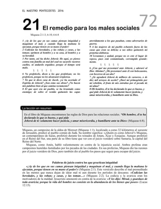 EL MAESTRO PENTECOSTES 2016
72
21El remedio para los males sociales
Miqueas 2:1-3, 6-10; 6:6-8
1 ¡Ay de los que en sus camas piensan iniquidad y
maquinan el mal, y cuando llega la mañana lo
ejecutan, porque tienen en su mano el poder!
2 Codician las heredades, y las roban; y casas, y las
toman; oprimen al hombre y a su casa, al hombre y a
su heredad.
3 Por tanto, así ha dicho Jehová: He aquí, yo pienso
contra esta familia un mal del cual no sacaréis vuestros
cuellos, ni andaréis erguidos; porque el tiempo será
malo.
Š Š Š Š Š
6 No profeticéis, dicen a los que profetizan; no les
profeticen, porque no les alcanzará vergüenza.
7 Tú que te dices casa de Jacob, ¿se ha acortado el
Espíritu de Jehová? ¿Son estas sus obras? ¿No hacen
mis palabras bien al que camina rectamente?
8 El que ayer era mi pueblo, se ha levantado como
enemigo; de sobre el vestido quitasteis las capas
atrevidamente a los que pasaban, como adversarios de
guerra.
9 A las mujeres de mi pueblo echasteis fuera de las
casas que eran su delicia; a sus niños quitasteis mi
perpetua alabanza.
10 Levantaos y andad, porque no es este el lugar de
reposo, pues está contaminado, corrompido grande-
mente.
Š Š Š Š Š
6 ¿Con qué me presentaré ante Jehová, y adoraré al
Dios Altísimo? ¿Me presentaré ante él con holocaustos,
con becerros de un año?
7 ¿Se agradará Jehová de millares de carneros, o de
diez mil arroyos de aceite? ¿Daré mi primogénito por
mi rebelión, el fruto de mis entrañas por el pecado de
mi alma?
8 Oh hombre, él te ha declarado lo que es bueno, y
qué pide Jehová de ti: solamente hacer justicia, y
amar misericordia, y humillarte ante tu Dios.
La lección en resumen
En el libro de Miqueas encontramos las reglas de Dios para las relaciones sociales. “Oh hombre, él te ha
declarado lo que es bueno, y qué pide
Jehová de ti: solamente hacer justicia, y amar misericordia, y humillarte ante tu Dios» (Miqueas 6:8).
Miqueas, un campesino de la aldea de Moreset (Miqueas 1:1), localizado a como 32 kilómetros al suroeste
de Jerusalén, predicó al pueblo común de Judá. Su nombre significa: «¿Quién es como Jehová?» Miqueas,
un contemporáneo de Isaías, profetizó durante los reinados de Jotam, Acaz y Ezequías. Aunque profetizó
en el Reino del Sur, una parte de su libro tiene que ver con el juicio venidero sobre Samaria, la capital del
Reino del Norte.
Miqueas, como Amós, habló valientemente en contra de la injusticia social. Ambos profetas eran
campesinos humildes fastidiados por los pecados de las ciudades. En sus profecías, Miqueas dio las razones
por el juicio venidero de Dios, pero también dio al pueblo los pasos que seguir para escapar del juicio.
Palabras de juicio contra los que practican iniquidad
«¡Ay de los que en sus camas piensan iniquidad y maquinan el mal, y cuando llega la mañana lo
ejecutan, porque tienen en su mano el poder!» (Miqueas 2:1). Este versículo describe el mal premeditado
en las mentes que nunca dejan de idear mal ni aun durante los períodos de descanso. «Codician las
heredades, y las roban; y casas, y las toman…» (Miqueas 2:2). La codicia y la avaricia eran los
motivadores de la maldad. Jesucristo amonestó en contra de la avaricia: «Y les dijo: Mirad, y guardaos de
toda avaricia; porque la vida del hombre no consiste en la abundancia de los bienes que posee» (Lucas
12:15).
 